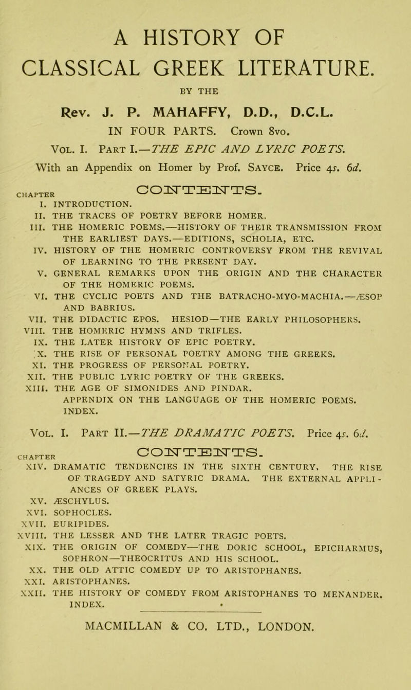 CLASSICAL GREEK LITERATURE. EY THE Rev. J. P. MAHAFFY, D.D., D.C.L. IN FOUR PARTS. Crown 8vo. Vol. I. Part I .—THE EPIC AND LYRIC POETS. With an Appendix on Homer by Prof. Sayce. Price 4r. 6d. CHAPTER COUTEUTS. I. INTRODUCTION. II. THE TRACES OF POETRY BEFORE HOMER. III. THE HOMERIC POEMS.—HISTORY OF THEIR TRANSMISSION FROM THE EARLIEST DAYS. —EDITIONS, SCHOLIA, ETC. IV. HISTORY OF THE HOMERIC CONTROVERSY FROM THE REVIVAL OF LEARNING TO THE PRESENT DAY. V. GENERAL REMARKS UPON THE ORIGIN AND THE CHARACTER OF THE HOMERIC POEMS. VI. THE CYCLIC POETS AND THE BATRACHO-MYO-MACHIA.—/ESOP AND BABRIUS. VII. THE DIDACTIC EPOS. HESIOD—THE EARLY PHILOSOPHERS. VIII. THE HOMERIC HYMNS AND TRIFLES. IX. THE LATER HISTORY OF EPIC POETRY. X. THE RISE OF PERSONAL POETRY AMONG THE GREEKS. XI. THE PROGRESS OF PERSONAL POETRY. XII. THE PUBLIC LYRIC POETRY OF THE GREEKS. XIII. THE AGE OF SIMONIDES AND PINDAR. APPENDIX ON THE LANGUAGE OF THE HOMERIC POEMS. INDEX. Vol. I. Part ll. — THE DRAMATIC POETS. Price 4s. 6L CHAPTER COFTTEUTS. XIV. DRAMATIC TENDENCIES IN THE SIXTH CENTURY. THE RISE OF TRAGEDY AND SATYRIC DRAMA. THE EXTERNAL APPLI - ANCES OF GREEK PLAYS. XV. AESCHYLUS. XVI. SOPHOCLES. XVII. EURIPIDES. XVIII. THE LESSER AND THE LATER TRAGIC POETS. XIX. THE ORIGIN OF COMEDY—THE DORIC SCHOOL, EPICHARMUS, SOPHRON—THEOCRITUS AND HIS SCHOOL. XX. THE OLD ATTIC COMEDY UP TO ARISTOPHANES. XXI. ARISTOPHANES. XXII. THE HISTORY OF COMEDY FROM ARISTOPHANES TO MENANDER. INDEX.