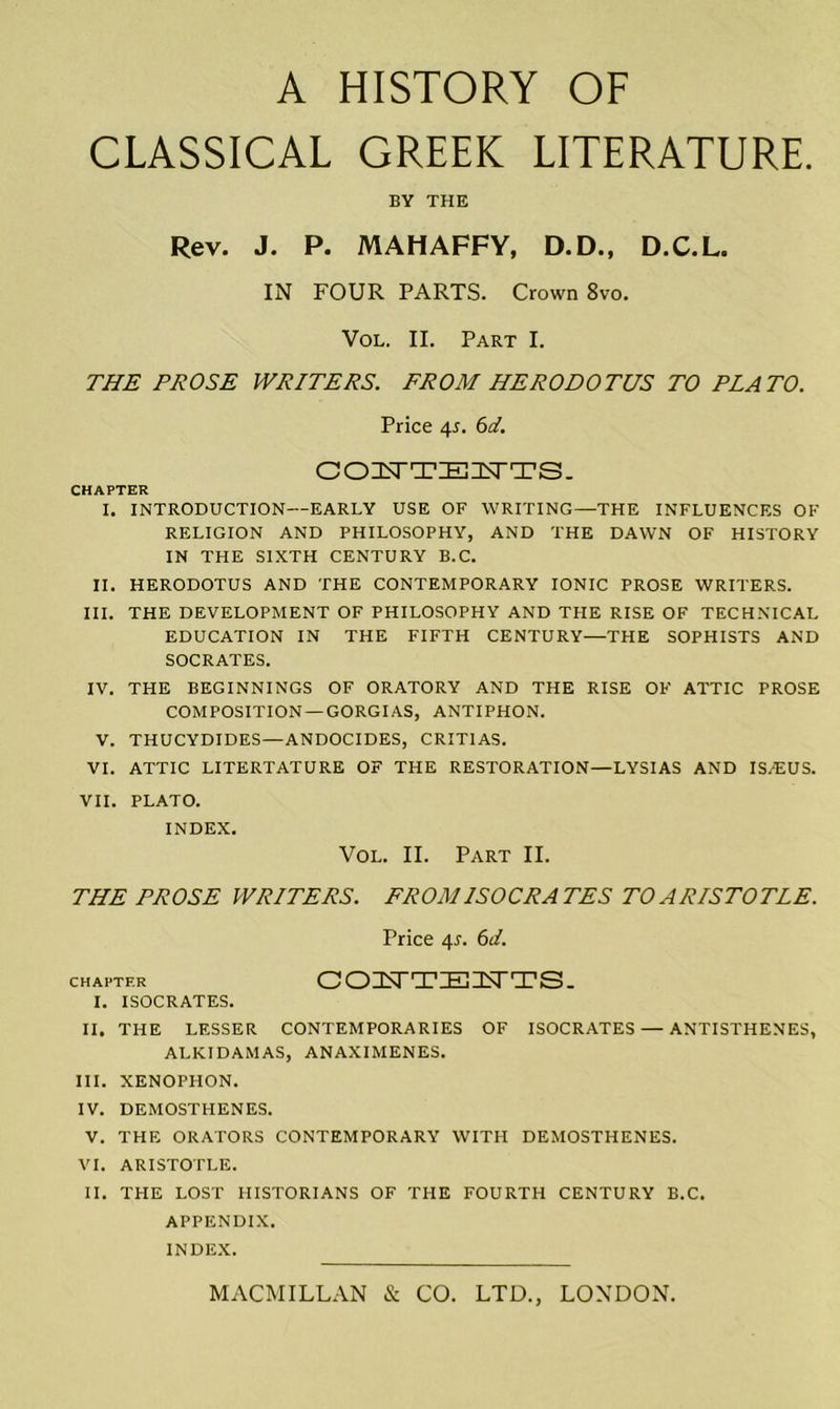 CLASSICAL GREEK LITERATURE. BY THE Rev. J. P. MAHAFFY, D.D., D.C.L. IN FOUR PARTS. Crown 8vo. Vol. II. Part I. THE PROSE WRITERS. FROM HERODOTUS TO PLATO. Price 4*. 6d. OOZUTTIEIEsrTS- CHAPTER I. INTRODUCTION—EARLY USE OF WRITING—THE INFLUENCES OF RELIGION AND PHILOSOPHY, AND THE DAWN OF HISTORY IN THE SIXTH CENTURY B.C. II. HERODOTUS AND THE CONTEMPORARY IONIC PROSE WRITERS. III. THE DEVELOPMENT OF PHILOSOPHY AND THE RISE OF TECHNICAL EDUCATION IN THE FIFTH CENTURY—THE SOPHISTS AND SOCRATES. IV. THE BEGINNINGS OF ORATORY AND THE RISE OF ATTIC PROSE COMPOSITION —GORGIAS, ANTIPHON. V. THUCYDIDES—ANDOCIDES, CRITIAS. VI. ATTIC LITERTATURE OF THE RESTORATION—LYSIAS AND IS/EUS. VII. PLATO. INDEX. Vol. II. Part II. THE PROSE WRITERS. FROM ISOCRATES TO ARISTOTLE. Price 4*. 6d. chapter COnSTTZEUIN'TS- I. ISOCRATES. II. THE LESSER CONTEMPORARIES OF ISOCRATES — ANTISTHENES, ALKIDAMAS, ANAXIMENES. III. XENOPHON. IV. DEMOSTHENES. V. THE ORATORS CONTEMPORARY WITH DEMOSTHENES. VI. ARISTOTLE. II. THE LOST HISTORIANS OF THE FOURTH CENTURY B.C. APPENDIX. INDEX.