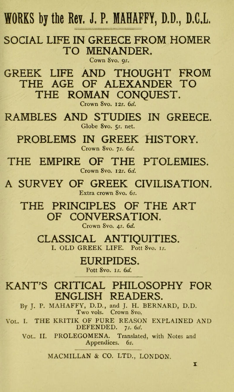 WORKS by the Rev. J. P. MAHAFFY, D.D., D.C.L, SOCIAL LIFE IN GREECE FROM HOMER TO MENANDER. Cown 8vo. 9s. GREEK LIFE AND THOUGHT FROM THE AGE OF ALEXANDER TO THE ROMAN CONQUEST. Crown 8vo. 12$. 6d. RAMBLES AND STUDIES IN GREECE. Globe 8vo. 5*. net. PROBLEMS IN GREEK HISTORY. Crown 8vo. 7s. 6d. THE EMPIRE OF THE PTOLEMIES. Crown 8vo. 12s. 6d. A SURVEY OF GREEK CIVILISATION. Extra crown 8vo. 6s. THE PRINCIPLES OF THE ART OF CONVERSATION. Crown 8vo. 4*. 6d. CLASSICAL ANTIQUITIES. I. OLD GREEK LIFE. Pott 8vo. is. EURIPIDES. Pott 8vo. ir. 6d. KANT'S CRITICAL PHILOSOPHY FOR ENGLISH READERS. By J. P. MAHAFFY, D.D., and J. H. BERNARD, D.D. Two vols. Crown 8vo. Vol. I. THE KRITIK OF PURE REASON EXPLAINED AND DEFENDED. 7j. 6d. Vol. II. PROLEGOMENA. Translated, with Notes and Appendices. 6s.