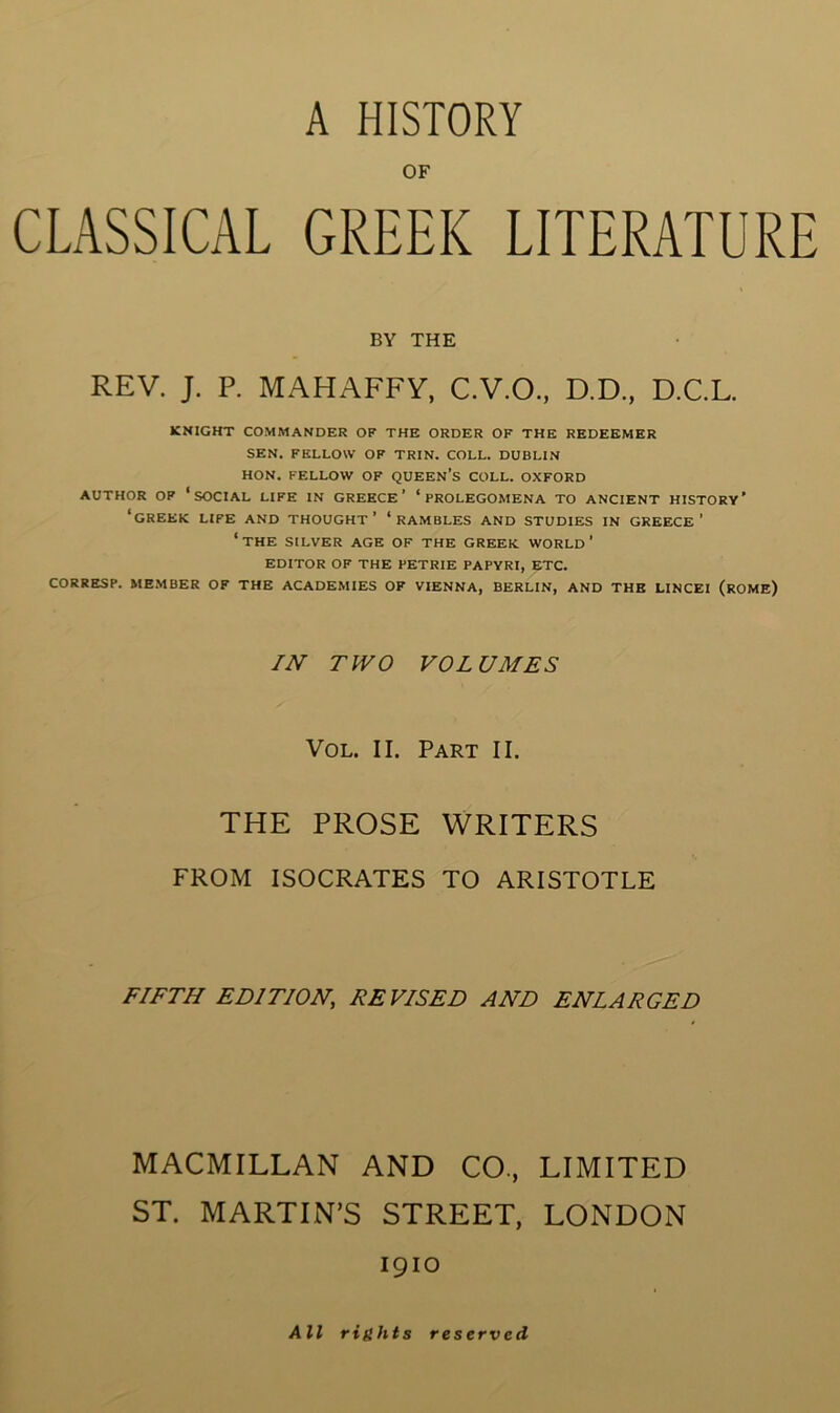 OF CLASSICAL GREEK LITERATURE BY THE REV. J. P. MAHAFFV, C.V.O., D.D., D.C.L. KNIGHT COMMANDER OF THE ORDER OF THE REDEEMER SEN. FELLOW OF TRIN. COLL. DUBLIN HON. FELLOW OF QUEEN’s COLL. OXFORD AUTHOR OF ‘social LIFE IN GREECE’ ‘PROLEGOMENA TO ANCIENT HISTORY’ ‘GREEK LIFE AND THOUGHT’ ‘RAMBLES AND STUDIES IN GREECE’ ‘the SILVER AGE OF THE GREEK WORLD’ EDITOR OF THE PETRIE PAPYRI, ETC. CORRESP. MEMBER OF THE ACADEMIES OF VIENNA, BERLIN, AND THE LINCEI (rOME) IN TWO VOLUMES VoL. II. Part II. THE PROSE WRITERS FROM ISOCRATES TO ARISTOTLE FIFTH EDITION, DEVISED AND ENLARGED MACMILLAN AND CO., LIMITED ST. MARTIN’S STREET, LONDON 1910 All rights reserved