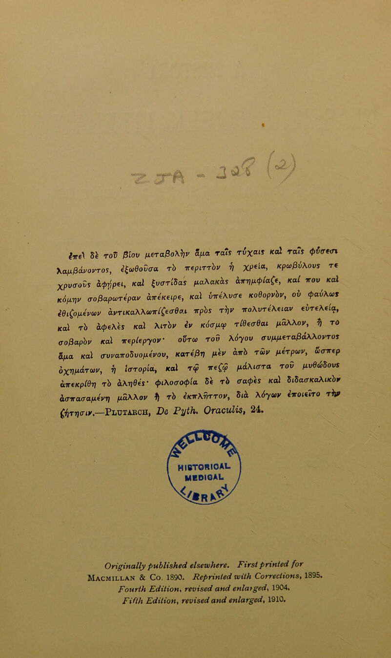 2 ^ c>^ (■7re\ roV $lov fiera^oX^v a/ia ra7s rvxais Kol ra7s 0^<retn Kaix^ivovros, e^wfioCo-a rh irepirrhv V Kpw^vXovs tc XpvaoZs ii>pp€t, Kol ^virrldas (laXanhs iLirr]p.<ptaCf, kuC irov Kal K6p.-nv (TO^apcorepav 'airiK^ipe, Ka\ vn4\v(re KoOopvhv, oh <pah\ws ^eiCojuevwy avTtKaWonriCecrea.i vphs tV vo\vre\€iav evreXela, Kal rh a<pe\es Kal \irhv iy K6ap.cp TlOeadai p.aX\oy, ^ to co^aphy Kal irepUpyoy oStw tov \6yov ffvnfieraffdWoyros ifia Kal ffvyairoSvofxeyov, Karf^V /*«»' 'T>' f^^rpwy, S(nrep 6xwd.ra>y, i, iaropia, Kal t<? ireC<? fidMcrra tov uvedBovs diT€Kp(e-n Th aA.7j0«- (pi\ocro<p{a Be rb traces Kal StSacrKaXiKbr aa-iraa-a/aeyj] /xdWoy 1} rb eKirXriTToy, Bid \6yaiv iiroieiTO rhp (,iiTT)ffiy.—Plutaech, De Pyth. Oraculis, 24. Originally published elsewhere. First printed for Macmillan & Co. 1890. Reprinted with Corrections, 1895. Fourth Edition, revised and enlarged, 1904, Fifth Edition, revised and enlarged, 1910.