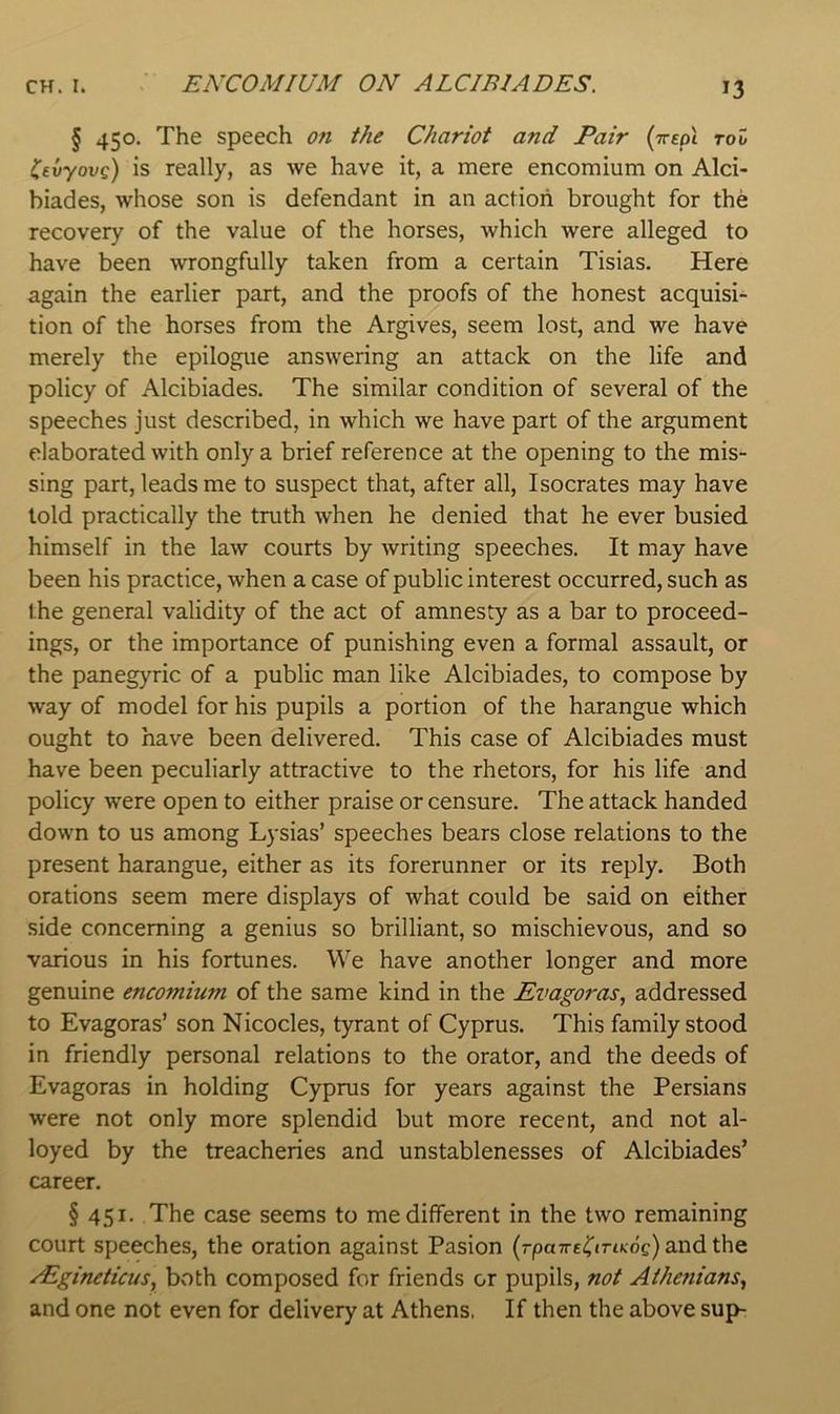 § 450. The speech on the Chariot and Pair (Treol too Cevyovc) is really, as we have it, a mere encomium on Alci- biades, whose son is defendant in an action brought for the recovery of the value of the horses, which were alleged to have been wrongfully taken from a certain Tisias. Here again the earlier part, and the proofs of the honest acquisi- tion of the horses from the Argives, seem lost, and we have merely the epilogue answering an attack on the life and policy of Alcibiades. The similar condition of several of the speeches just described, in which we have part of the argument elaborated with only a brief reference at the opening to the mis- sing part, leads me to suspect that, after all, Isocrates may have told practically the truth when he denied that he ever busied himself in the law courts by writing speeches. It may have been his practice, when a case of public interest occurred, such as the general validity of the act of amnesty as a bar to proceed- ings, or the importance of punishing even a formal assault, or the panegyric of a public man like Alcibiades, to compose by way of model for his pupils a portion of the harangue which ought to have been delivered. This case of Alcibiades must have been peculiarly attractive to the rhetors, for his life and policy were open to either praise or censure. The attack handed down to us among Lysias’ speeches bears close relations to the present harangue, either as its forerunner or its reply. Both orations seem mere displays of what could be said on either side concerning a genius so brilliant, so mischievous, and so various in his fortunes. We have another longer and more genuine encomium of the same kind in the Evagoras, addressed to Evagoras’ son Nicocles, tyrant of Cyprus. This family stood in friendly personal relations to the orator, and the deeds of Evagoras in holding Cyprus for years against the Persians were not only more splendid but more recent, and not al- loyed by the treacheries and unstablenesses of Alcibiades’ career. § 451. The case seems to me different in the two remaining court speeches, the oration against Pasion (rpa7reC«riKog)andthe rEgineticus, both composed for friends or pupils, not Athenians^ and one not even for delivery at Athens, If then the above sup-
