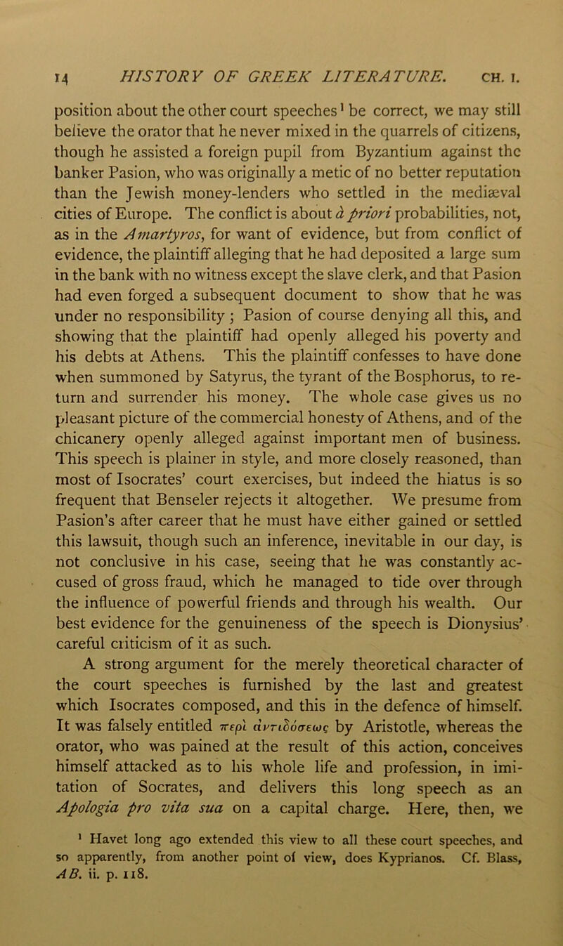 position about the other court speeches ’ be correct, we may still believe the orator that he never mixed in the quarrels of citizens, though he assisted a foreign pupil from Byzantium against the banker Pasion, who was originally a metic of no better reputation than the Jewish money-lenders who settled in the mediaeval cities of Europe. The conflict is about h priori probabilities, not, as in the Amariyros, for want of evidence, but from conflict of evidence, the plaintiff alleging that he had deposited a large sum in the bank with no witness except the slave clerk, and that Pasion had even forged a subsequent document to show that he was under no responsibility ; Pasion of course denying all this, and showing that the plaintiff had openly alleged his poverty and his debts at Athens. This the plaintiff confesses to have done when summoned by Satyrus, the tyrant of the Bosphorus, to re- turn and surrender his money. The whole case gives us no pleasant picture of the commercial honesty of Athens, and of the chicanery openly alleged against important men of business. This speech is plainer in style, and more closely reasoned, than most of Isocrates’ court exercises, but indeed the hiatus is so frequent that Benseler rejects it altogether. We presume from Pasion’s after career that he must have either gained or settled this lawsuit, though such an inference, inevitable in our day, is not conclusive in his case, seeing that he was constantly ac- cused of gross fraud, which he managed to tide over through the influence of powerful friends and through his wealth. Our best evidence for the genuineness of the speech is Dionysius’ careful criticism of it as such. A strong argument for the merely theoretical character of the court speeches is furnished by the last and greatest which Isocrates composed, and this in the defence of himself. It was falsely entitled vspl dynhoa-ewQ by Aristotle, whereas the orator, who was pained at the result of this action, conceives himself attacked as to his whole life and profession, in imi- tation of Socrates, and delivers this long speech as an Apologia pro vita sua on a capital charge. Here, then, w'e ' Havet long ago extended this view to all these court speeches, and so apparently, from another point of view, does Kyprianos. Cf. Blass,