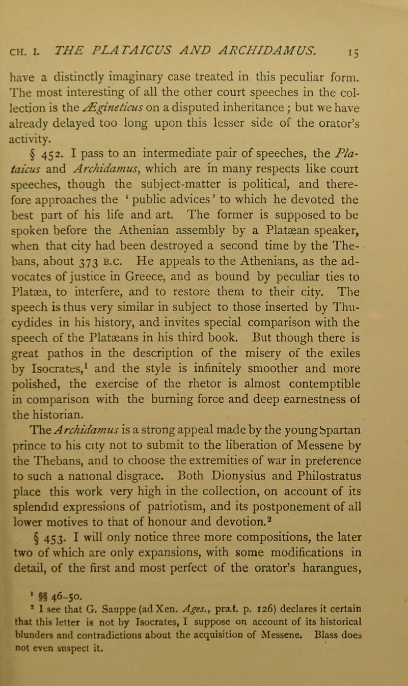 CH. I. THE PLATAICUS AND ARCHIDAMUS. have a distinctly imaginary case treated in this peculiar form. The most interesting of all the other court speeches in the col- lection is the ^gineticus on a disputed inheritance; but we have already delayed too long upon this lesser side of the orator’s activity. § 452. I pass to an intermediate pair of speeches, the Pla- iaictis and Archidamus, which are in many respects like court speeches, though the subject-matter is political, and there- fore approaches the ‘ public advices ’ to which he devoted the best part of his life and art. The former is supposed to be spoken before the Athenian assembly by a Plataean speaker, when that city had been destroyed a second time by the The- bans, about 373 B.c. He appeals to the Athenians, as the ad- vocates of justice in Greece, and as bound by peculiar ties to Plataea, to interfere, and to restore them to their city. The speech is thus very similar in subject to those inserted by Thu- cydides in his history, and invites special comparison with the speech of the Plataeans in his third book. But though there is great pathos in the description of the misery of the exiles by Isocrates,* and the style is infinitely smoother and more polished, the exercise of the rhetor is almost contemptible in comparison with the burning force and deep earnestness ol the historian. The Archidamus is a strong appeal made by the young bpartan prince to his city not to submit to the liberation of Messene by the Thebans, and to choose the extremities of war in preference to such a national disgrace. Both Dionysius and Philostratus place this work very high in the collection, on account of its splendid expressions of patriotism, and its postponement of all lower motives to that of honour and devotion. ^ § 453. I will only notice three more compositions, the later two of which are only expansions, with some modifications in detail, of the first and most perfect of the orator’s harangues, ' §§ 46-50. * 1 see that G. Sauppe (adXen. Ages., prxt. p. 126) declares it certain that this letter is not by Isocrates, I suppose on account of its historical blunders and contradictions about the acquisition of Messene. Blass does not even suspect it.