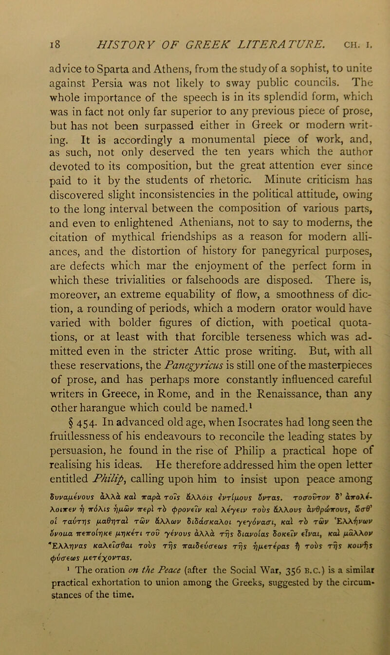 advice to Sparta and Athens, from the study of a sophist, to unite against Persia was not likely to sway public councils. The whole importance of the speech is in its splendid form, which was in fact not only far superior to any previous piece of prose, but has not been surpassed either in Greek or modern writ- ing. It is accordingly a monumental piece of work, and, as such, not only deserved the ten years which the author devoted to its composition, but the great attention ever since paid to it by the students of rhetoric. Minute criticism has discovered slight inconsistencies in the political attitude, owing to the long interval between the composition of various parts, and even to enlightened Athenians, not to say to modems, the citation of mythical friendships as a reason for modern alli- ances, and the distortion of history for panegyrical purposes, are defects which mar the enjoyment of the perfect form in which these trivialities or falsehoods are disposed. There is, moreover, an extreme equability of flow, a smoothness of dic- tion, a rounding of periods, which a modem orator would have varied with bolder figures of diction, with poetical quota- tions, or at least with that forcible terseness which was ad- mitted even in the stricter Attic prose writing. But, with all these reservations, the Panegyricus is still one of the masterpieces of prose, and has perhaps more constantly influenced careful writers in Greece, in Rome, and in the Renaissance, than any other harangue which could be named.* § 454. In advanced old age, when Isocrates had long seen the fruillessness of his endeavours to reconcile the leading states by persuasion, he found in the rise of Philip a practical hope of realising his ideas. He therefore addressed him the open letter entitled Philips calling upon him to insist upon peace among Swafifvovs aXXa koX iraph to7s &\\dis evrifnovs Syras, roffovrov S' oiroX*- \oi-Kev ri ir6\is i]ixu>v irepX rh (ppoveTy koX \4yeiv tovs &Wovs ayOpcirovs, ZcB' oi ravrris fiadTjTal twv &Wc»y SiSd(rKa\oi yeySyacri, Kal rh Twy '^Wijyuy oyoua ireirolr]Ke firiKeTi rod yeyovs aWd ttJs Siayolas SoKe7y efyat, Kal ftaWoy ^EWrjyas Ka\ei(r6ai rovs rrjs iraiSevaeus rrjs ^ robs r^s Koiyijs <p6ff€(as nerexoyras. ’ The oration on the Peace (after the Social War, 356 B.c.) is a similar practical exhortation to union among the Greeks, suggested by the circum- stances of the time.