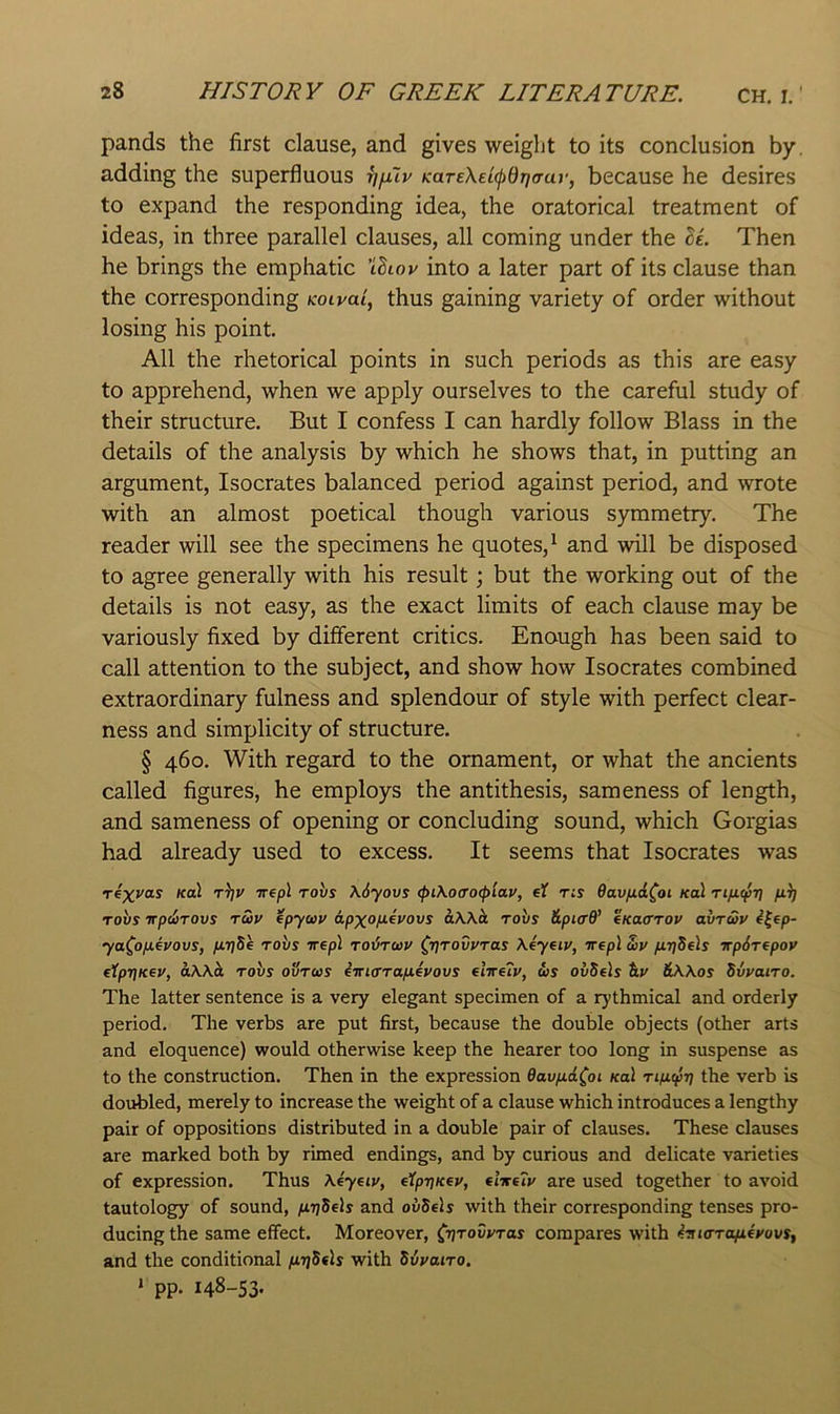 pands the first clause, and gives weight to its conclusion by. adding the superfluous r]\uv KaTe\et(j)8i](Tay, because he desires to expand the responding idea, the oratorical treatment of ideas, in three parallel clauses, all coming under the Then he brings the emphatic 'iSiop into a later part of its clause than the corresponding Koivai, thus gaining variety of order without losing his point. All the rhetorical points in such periods as this are easy to apprehend, when we apply ourselves to the careful study of their structure. But I confess I can hardly follow Blass in the details of the analysis by which he shows that, in putting an argument, Isocrates balanced period against period, and wrote with an almost poetical though various symmetry. The reader will see the specimens he quotes,^ and will be disposed to agree generally with his result; but the working out of the details is not easy, as the exact limits of each clause may be variously fixed by different critics. Enough has been said to call attention to the subject, and show how Isocrates combined extraordinary fulness and splendour of style with perfect clear- ness and simplicity of structure. § 460. With regard to the ornament, or what the ancients called figures, he employs the antithesis, sameness of length, and sameness of opening or concluding sound, which Gorgias had already used to excess. It seems that Isocrates was Te-xyoLS Kal t^v irepl robs \6yovs <pi\offO(piav, eX ns Oavfid^oi /col fii) Tovs TfpdiTOvs TUP fpycop apxofJievovs aWh. tovs &pi<rd’ tKaCTOV avruv ^^ep- ya^ojueyovs, jUf/Se robs irepl Tobraip 0jrovPTas \4yeiv, vep\ S>v firjSels irpSTepov tXpi]Kev, aWb, robs ovrws iiri(rrafievovs elireiv, ws ovSe]s &// &\\os Swairo. The latter sentence is a very elegant specimen of a rythmical and orderly period. The verbs are put first, because the double objects (other arts and eloquence) would otherwise keep the hearer too long in suspense as to the construction. Then in the expression Oavfj.d(oi Kal rifiepr] the verb is doubled, merely to increase the weight of a clause which introduces a lengthy pair of oppositions distributed in a double pair of clauses. These clauses are marked both by rimed endings, and by curious and delicate varieties of expression. Thus \4yeiv, eXpriKeu, elireXv are used together to avoid tautology of sound, firiSels and ovSels with their corresponding tenses pro- ducing the same effect. Moreover, Cvtovvtus compares with 4iua-Ta^4yovs, and the conditional (irjSfls with Svvairo. > pp. 148-53.