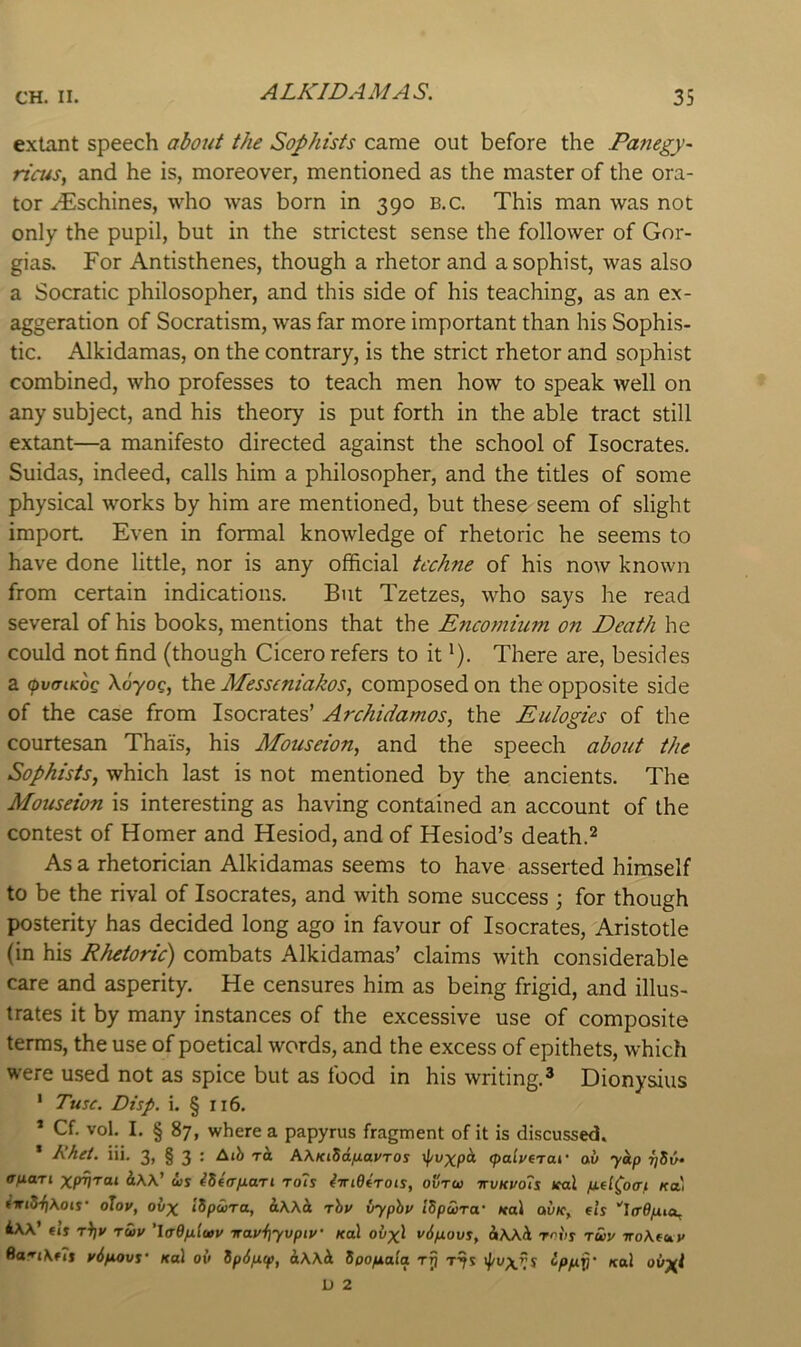 ALKIDAMAS. exLint speech about the Sophists came out before the Panegy- ria4s, and he is, moreover, mentioned as the master of the ora- tor ^schines, who was born in 390 b.c. This man was not only the pupil, but in the strictest sense the follower of Gor- gias. For Antisthenes, though a rhetor and a sophist, was also a Socratic philosopher, and this side of his teaching, as an ex- aggeration of Socratism, was far more important than his Sophis- tic. Alkidamas, on the contrary, is the strict rhetor and sophist combined, who professes to teach men how to speak well on any subject, and his theory is put forth in the able tract still extant—a manifesto directed against the school of Isocrates. Suidas, indeed, calls him a philosopher, and the titles of some physical works by him are mentioned, but these seem of slight import Even in formal knowledge of rhetoric he seems to have done little, nor is any official techne of his now known from certain indications. But Tzetzes, who says he read several of his books, mentions that the Encomium on Death he could not find (though Cicero refers to it *). There are, besides a (pviTiKOQ \6yog, the Messcniakos, composed on the opposite side of the case from Isocrates’ Archidamos, the Eulogies of the courtesan Thais, his Mouseion, and the speech about the Sophists, which last is not mentioned by the ancients. The Mouseion is interesting as having contained an account of the contest of Homer and Hesiod, and of Hesiod’s death.^ As a rhetorician Alkidamas seems to have asserted himself to be the rival of Isocrates, and with some success j for though posterity has decided long ago in favour of Isocrates, Aristotle (in his Rhetoric) combats Alkidamas’ claims with considerable care and asperity. He censures him as being frigid, and illus- trates it by many instances of the excessive use of composite terms, the use of poetical words, and the excess of epithets, which were used not as spice but as food in his writing.* Dionysius ’ Tusc. Disp. i. § 116. * Cf. vol. I. § 87, where a papyrus fragment of it is discussed. * Khet. iii. 3, § 3 : AjJi ra AhKiSafiavros ifuxpck (palyerai' av ykp tjS6» afiari xpV'rai iw' d>s ^Seafiari ro7s iiridirots, ovtu ttukvoTs leal jnfi^o(r,t kiii i‘wiS‘f)\ois‘ oJoy, oiix »8/Jwto, rhy vyphy iSpwra' ital ou/c, ets ''la’Opua^ AAA’ €»’j tV Tuy ’lff6fj.ltyy irayf]yvpiy' Kal oi>xl v6p.ovs, hwh. rrv! tuv iro\fay Sari\f7s y6fiovs' Kal ov ip6/x^, Spofxala tt) ^PhV’ D 2