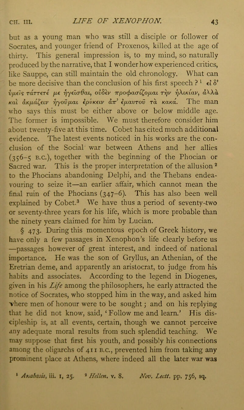 LIFE OF XENOPHON. but as a young man who was still a disciple or follower of Socrates, and younger friend of Proxenos, killed at the age of thirty. This general impression is, to my mind, so naturally produced by the narrative, that I wonder how experienced critics, like Sauppe, can still maintain the old chronology. What can be more decisive than the conclusion of his first speech ? ^ el8’ v/ie7g TaTT€T€ fie rfyelcrOai, ov8ev 7rpo<f>a(TL^OfiaL r^v rjXiKiav, aWa Kal OLKfid^eiv -^yovfiai epvKeiv air’ ifiavrov rd KaKO.. The man who says this must be either above or below middle age. The former is impossible. We must therefore consider him about twenty-five at this time. Cobet has cited much additional evidence. The latest events noticed in his works are the con- clusion of the Social war between Athens and her allies (356-5 B.C.), together with the beginning of the Phocian or Sacred war. This is the proper interpretation of the allusion ^ to the Phocians abandoning Delphi, and the Thebans endea- vouring to seize it—an earlier affair, which cannot mean the final ruin of the Phocians (347-6). This has also been well explained by Cobet.^ We have thus a period of seventy-two or seventy-three years for his life, which is more probable than the ninety years claimed for him by Lucian. § 473. During this momentous epoch of Greek history, we have only a few passages in Xenophon’s life clearly before us —passages however of great interest, and indeed of national importance. He was the son of Gryllus, an Athenian, of the Eretrian deme, and apparently an aristocrat, to judge from his habits and associates. According to the legend in Diogenes, given in his Lt/e among the philosophers, he early attracted the notice of Socrates, who stopped him in the way, and asked him There men of honour were to be sought; and on his replying that he did not know, said, ‘Follow me and learn.’ His dis- cipleship is, at all events, certain, though we cannot perceive any adequate moral results from such splendid teaching. We may suppose that first his youth, and possibly his connections among the oligarchs of 411 b.c., prevented him from taking any prominent place at Athens, where indeed all the later war was ‘ Atuibasis, iii. l, 25. ® Hellen. v. 8. Nov. Lectt. pp. 756, sq.