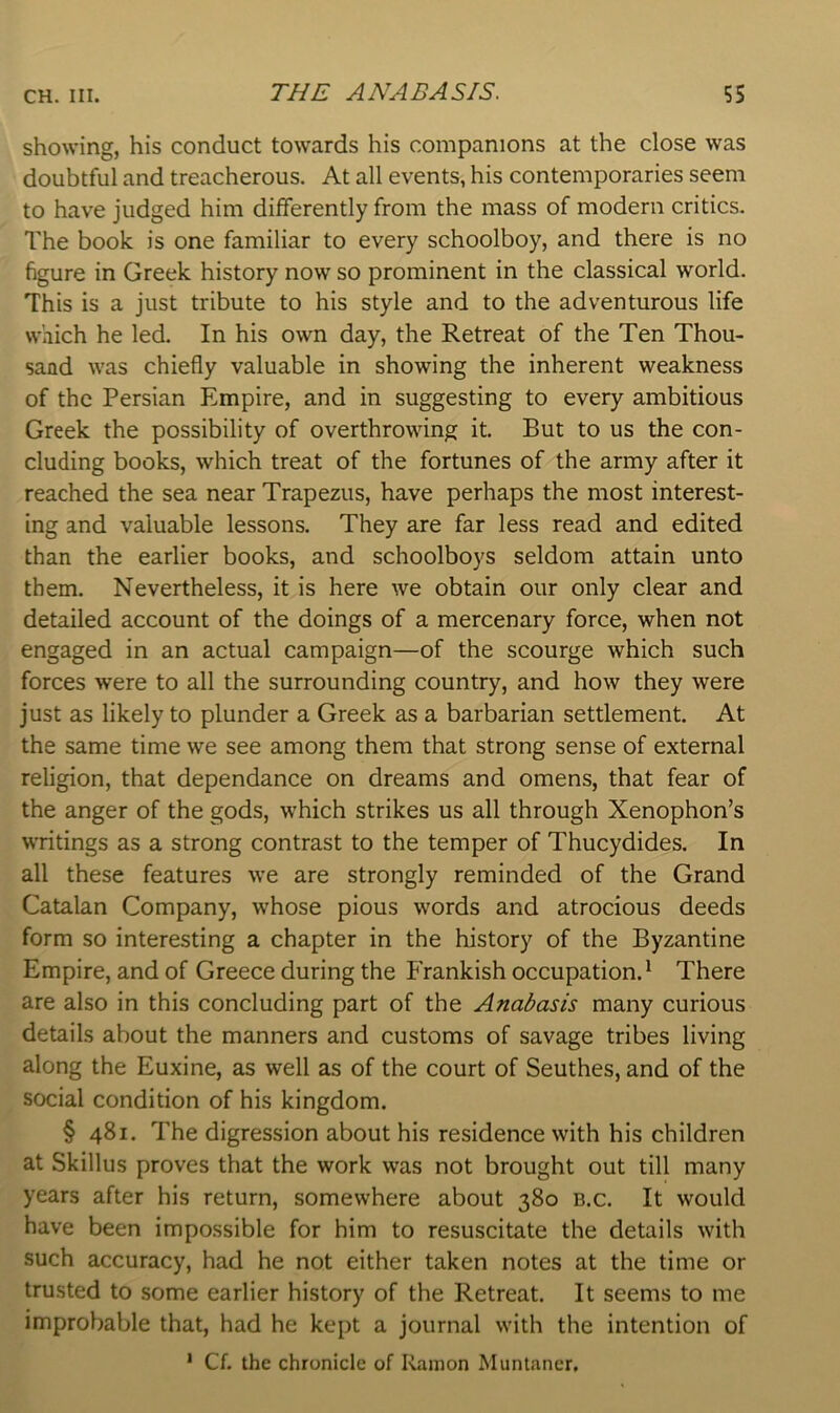 showing, his conduct towards his companions at the close was doubtful and treacherous. At all events, his contemporaries seem to have judged him differently from the mass of modern critics. The book is one familiar to every schoolboy, and there is no figure in Greek history now so prominent in the classical world. This is a just tribute to his style and to the adventurous life which he led. In his own day, the Retreat of the Ten Thou- sand was chiefly valuable in showing the inherent weakness of the Persian Empire, and in suggesting to every ambitious Greek the possibility of overthrowing it. But to us the con- cluding books, which treat of the fortunes of the army after it reached the sea near Trapezus, have perhaps the most interest- ing and valuable lessons. They are far less read and edited than the earlier books, and schoolboys seldom attain unto them. Nevertheless, it is here we obtain our only clear and detailed account of the doings of a mercenary force, when not engaged in an actual campaign—of the scourge which such forces were to all the surrounding country, and how they were just as likely to plunder a Greek as a barbarian settlement. At the same time we see among them that strong sense of external religion, that dependance on dreams and omens, that fear of the anger of the gods, which strikes us all through Xenophon’s writings as a strong contrast to the temper of Thucydides. In all these features we are strongly reminded of the Grand Catalan Company, whose pious words and atrocious deeds form so interesting a chapter in the history of the Byzantine Empire, and of Greece during the Frankish occupation.' There are also in this concluding part of the Anabasis many curious details about the manners and customs of savage tribes living along the Euxine, as well as of the court of Seuthes, and of the social condition of his kingdom. § 481. The digression about his residence with his children at Skillus proves that the work was not brought out till many years after his return, somewhere about 380 b.c. It would have been impossible for him to resuscitate the details with such accuracy, had he not either taken notes at the time or trusted to some earlier history of the Retreat. It seems to me improbable that, had he kept a journal with the intention of ' Cf. the chronicle of Ramon Muntaner.