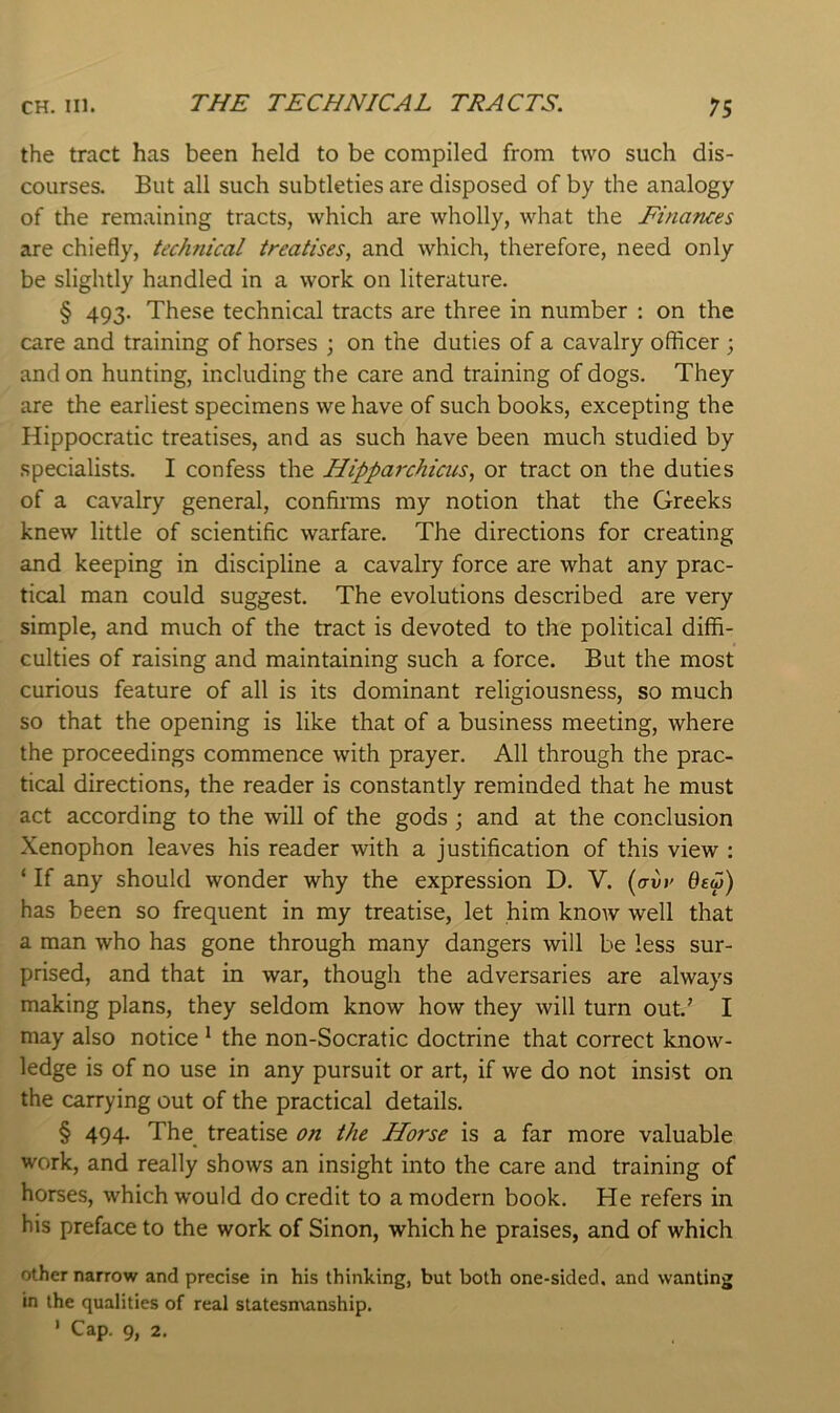 THE TECHNICAL TRACTS. the tract has been held to be compiled from two such dis- courses. But all such subtleties are disposed of by the analogy of the remaining tracts, which are wholly, what the Finances are chiefly, technical treatises^ and which, therefore, need only be slightly handled in a work on literature. § 493. These technical tracts are three in number : on the care and training of horses \ on the duties of a cavalry officer ; and on hunting, including the care and training of dogs. They are the earliest specimens we have of such books, excepting the Hippocratic treatises, and as such have been much studied by specialists. I confess the Hipparchicus, or tract on the duties of a cavalry general, confirais my notion that the Greeks knew little of scientific warfare. The directions for creating and keeping in discipline a cavalry force are what any prac- tical man could suggest. The evolutions described are very simple, and much of the tract is devoted to the political diffi- culties of raising and maintaining such a force. But the most curious feature of all is its dominant religiousness, so much so that the opening is like that of a business meeting, where the proceedings commence with prayer. All through the prac- tical directions, the reader is constantly reminded that he must act according to the will of the gods; and at the conclusion Xenophon leaves his reader with a justification of this view : ‘ If any should wonder why the expression D. V. (o-ur 0fw) has been so frequent in my treatise, let him know well that a man who has gone through many dangers will be less sur- prised, and that in war, though the adversaries are always making plans, they seldom know how they will turn out.’ I may also notice * the non-Socratic doctrine that correct know- ledge is of no use in any pursuit or art, if we do not insist on the carrying out of the practical details. § 494. The treatise on the Horse is a far more valuable work, and really shows an insight into the care and training of horses, which would do credit to a modern book. He refers in his preface to the work of Sinon, which he praises, and of which other narrow and precise in his thinking, but both one-sided, and wanting in the qualities of real statesn\anship. * Cap. 9, 2.