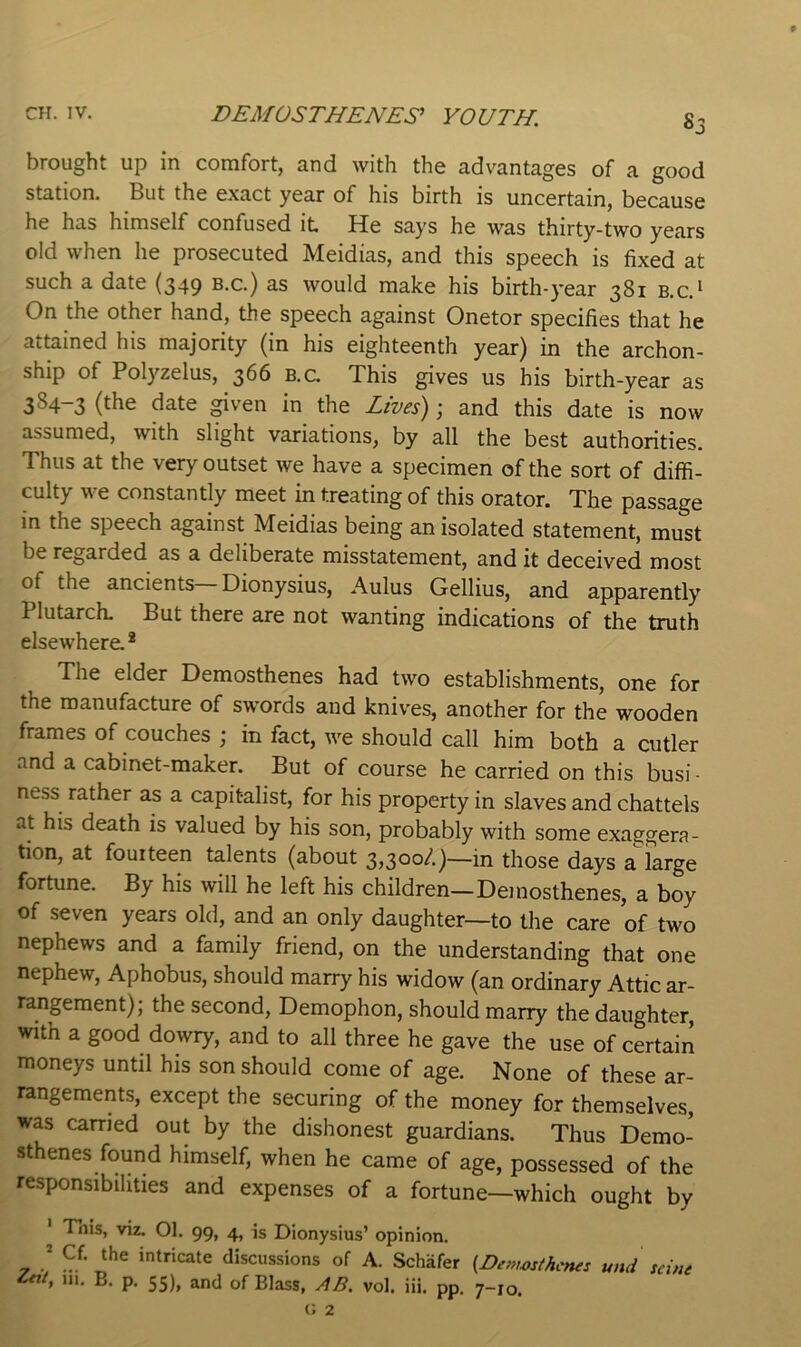 brought up in comfort, and with the advantages of a good station. But the exact year of his birth is uncertain, because he has himself confused it He says he was thirty-two years old when he prosecuted Meidias, and this speech is fixed at such a date (349 b.c.) as would make his birth-year 381 b.c.' On the other hand, the speech against Onetor specifies that he attained his majority (in his eighteenth year) in the archon- ship of Polyzelus, 366 b.c. This gives us his birth-year as 384-3 (the date ^ven in the Lives); and this date is now assumed, with slight variations, by all the best authorities. Thus at the very outset we have a specimen of the sort of diffi- culty we constantly meet in treating of this orator. The passage in the speech against Meidias being an isolated statement, must be regarded as a deliberate misstatement, and it deceived most of the ancients Dionysius, Aulus Gellius, and apparently Plutarch, But there are not wanting indications of the truth elsewhere.* The elder Demosthenes had two establishments, one for the manufacture of swords and knives, another for the wooden frames of couches ; in fact, we should call him both a cutler and a cabinet-maker. But of course he carried on this busi - ness rather as a capitalist, for his property in slaves and chattels at his death is valued by his son, probably with some exaggera- tion, at fourteen talents (about —in those days a large fortune. By his will he left his children—Demosthenes, a boy of seven years old, and an only daughter—to the care of two nephews and a family friend, on the understanding that one nephew, Aphobus, should marry his widow (an ordinary Attic ar- rangement); the second, Demophon, should marry the daughter, witn a good dowry, and to all three he gave the use of certain moneys until his son should come of age. None of these ar- rangements, except the securing of the money for themselves, was carried out by the dishonest guardians. Thus Demo- sthenes found himself, when he came of age, possessed of the responsibilities and expenses of a fortune—which ought by Tiiis, viz. 01. 99, 4, is Dionysius’ opinion. , I intricate discussions of A. Schafer und seine ent. III. E. p. 55), and of Blass, AB. vol. iii. pp. 7-10.