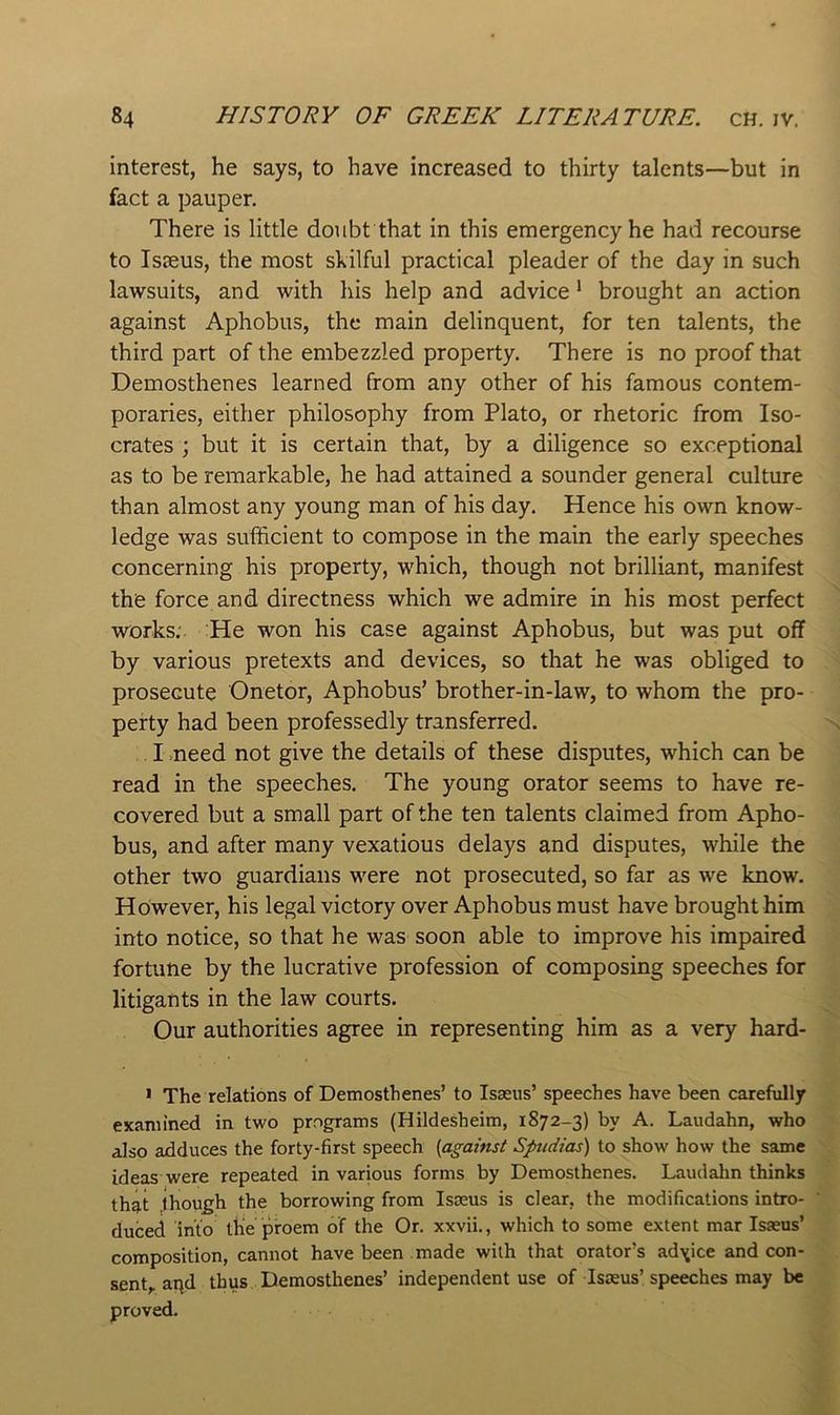 interest, he says, to have increased to thirty talents—but in fact a pauper. There is little doubt that in this emergency he had recourse to Isieus, the most skilful practical pleader of the day in such lawsuits, and with his help and advice * brought an action against Aphobus, the main delinquent, for ten talents, the third part of the embezzled property. There is no proof that Demosthenes learned from any other of his famous contem- poraries, either philosophy from Plato, or rhetoric from Iso- crates ; but it is certain that, by a diligence so exceptional as to be remarkable, he had attained a sounder general culture than almost any young man of his day. Hence his own know- ledge was sufficient to compose in the main the early speeches concerning his property, which, though not brilliant, manifest the force and directness which we admire in his most perfect works; He won his case against Aphobus, but was put off by various pretexts and devices, so that he was obliged to prosecute Onetor, Aphobus’ brother-in-law, to whom the pro- perty had been professedly transferred. I .need not give the details of these disputes, which can be read in the speeches. The young orator seems to have re- covered but a small part of the ten talents claimed from Apho- bus, and after many vexatious delays and disputes, while the other two guardians were not prosecuted, so far as we know. However, his legal victory over Aphobus must have brought him into notice, so that he was soon able to improve his impaired fortune by the lucrative profession of composing speeches for litigants in the law courts. Our authorities agree in representing him as a very hard- • The relations of Demosthenes’ to Isasus’ speeches have been carefully examined in two programs (Hildesheim, 1872-3) by A. Laudahn, who also adduces the forty-first speech {against Spudias) to show how the same ideas were repeated in various forms by Demosthenes. Lauclalm thinks that though the borrowing from Isasus is clear, the modifications intro- duced into the’proem of the Or. xxvii., which to some extent mar Isasus’ composition, cannot have been made with that orators advice and con- sent,, aqd thus Demosthenes’ independent use of Isjeus’speeches may be