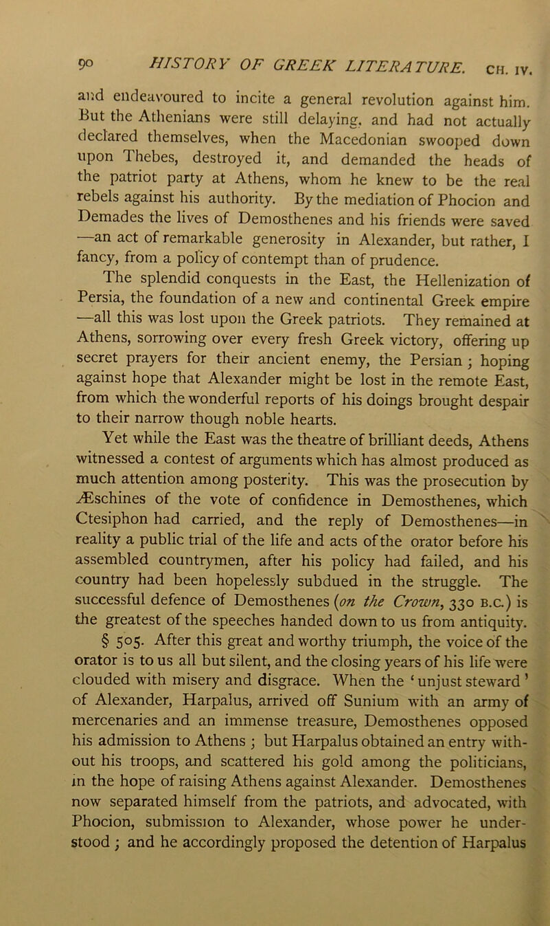 CH. IV. ar.d endeavoured to incite a general revolution against him. But the Athenians were still delaying, and had not actually declared themselves, when the Macedonian swooped down upon Thebes, destroyed it, and demanded the heads of the patriot party at Athens, whom he knew to be the real rebels against his authority. By the mediation of Phocion and Demades the lives of Demosthenes and his friends were saved —an act of remarkable generosity in Alexander, but rather, I fancy, from a policy of contempt than of prudence. The splendid conquests in the East, the Hellenization of Persia, the foundation of a new and continental Greek empire all this was lost upon the Greek patriots. They remained at Athens, sorrowing over every fresh Greek victory, offering up secret prayers for their ancient enemy, the Persian; hoping against hope that Alexander might be lost in the remote East, from which the wonderful reports of his doings brought despair to their narrow though noble hearts. Yet while the East was the theatre of brilliant deeds, Athens witnessed a contest of arguments which has almost produced as much attention among posterity. This was the prosecution by .iEschines of the vote of confidence in Demosthenes, which Ctesiphon had carried, and the reply of Demosthenes—in ^ reality a public trial of the life and acts of the orator before his assembled countrymen, after his policy had failed, and his country had been hopelessly subdued in the struggle. The successful defence of Demosthenes {on the Crown, 330 b.c.) is the greatest of the speeches handed down to us from antiquity. § 505. After this great and worthy triumph, the voice of the orator is to us all but silent, and the closing years of his life were clouded with misery and disgrace. When the ‘ unjust steward ’ of Alexander, Harpalus, arrived off Sunium with an army of '-v mercenaries and an immense treasure, Demosthenes opposed his admission to Athens ; but Harpalus obtained an entry with- out his troops, and scattered his gold among the politicians, 7 m the hope of raising Athens against Alexander. Demosthenes now separated himself from the patriots, and advocated, with ^ Phocion, submission to Alexander, whose power he under- stood ; and he accordingly proposed the detention of Harpalus •'