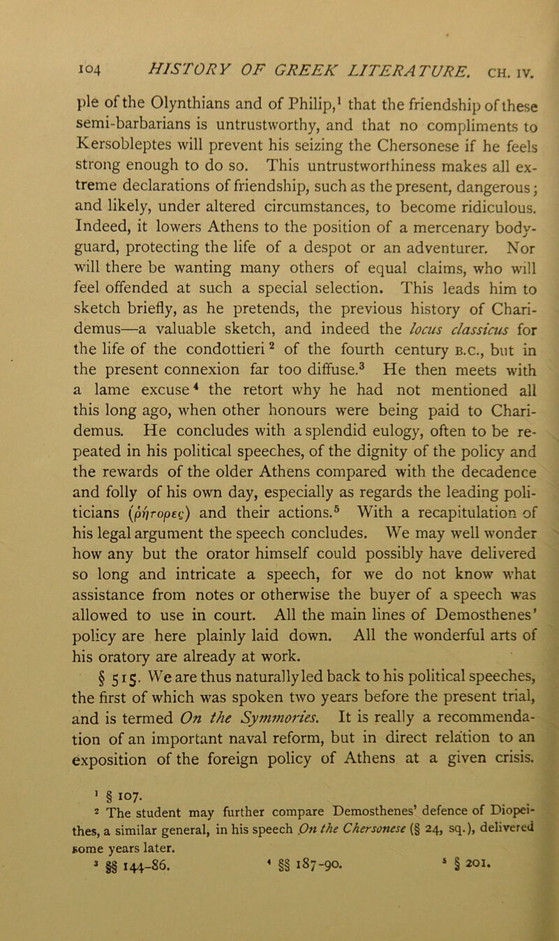 pie of the Olynthians and of Philip,* that the friendship of these semi-barbarians is untrustworthy, and that no compliments to Kersobleptes will prevent his seizing the Chersonese if he feels strong enough to do so. This untrustworthiness makes all ex- treme declarations of friendship, such as the present, dangerous; and likely, under altered circumstances, to become ridiculous. Indeed, it lowers Athens to the position of a mercenary body- guard, protecting the life of a despot or an adventurer. Nor will there be wanting many others of equal claims, who will feel offended at such a special selection. This leads him to sketch briefly, as he pretends, the previous history of Chari- demus—a valuable sketch, and indeed the /ocus classicus for the life of the condottieri ^ of the fourth century b.c., but in the present connexion far too diffuse.^ He then meets with a lame excuse the retort why he had not mentioned all this long ago, when other honours were being paid to Chari- demus. He concludes with a splendid eulogy, often to be re- peated in his political speeches, of the dignity of the policy and the rewards of the older Athens compared with the decadence and folly of his own day, especially as regards the leading poli- ticians (|0)/ro/3ft') and their actions.® With a recapitulation of his legal argument the speech concludes. We may well wonder how any but the orator himself could possibly have delivered so long and intricate a speech, for we do not know what assistance from notes or otherwise the buyer of a speech was allowed to use in court. All the main lines of Demosthenes’ policy are here plainly laid down. All the wonderful arts of his oratory are already at work. § 5 IS- Wc thus naturally led back to his political speeches, the first of which w^as spoken two years before the present trial, and is termed On the Symmories. It is really a recommenda- tion of an important naval reform, but in direct relation to an exposition of the foreign policy of Athens at a given crisis. ' § * The student may further compare Demosthenes’ defence of Diopei- thes, a similar general, in his speech Pn the Chersonese (§ 24, sq.), delivered some years later. » ^ 144-86. « §§ 187-90. » § 201.