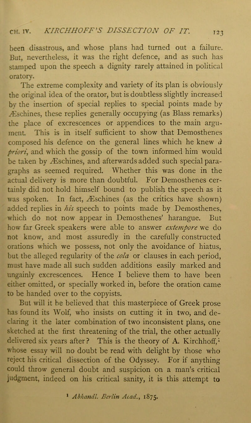 been disastrous, and whose plans had turned out a failure. But, nevertheless, it was the right defence, and as such has stamped upon the speech a dignity rarely attained in political oratory. The extreme complexity and variety of its plan is obviously the original idea of the orator, but is doubtless slightly increased by the insertion of special replies to special points made by .^schines, these replies generally occupying (as Blass remarks) the place of excrescences or appendices to the main argu- ment. This is in itself sufficient to show that Demosthenes composed his defence on the general lines which he knew d, priori, and which the gossip of the tOAvn informed him would be taken by .^schines, and afterwards added such special para- graphs as seemed required. Whether this was done in the actual delivery is more than doubtful. For Demosthenes cer- tainly did not hold himself bound to publish the speech as it was spoken. In fact, .^schines (as the critics have shown) added replies in his speech to points made by Demosthenes, which do not now appear in Demosthenes’ harangue. But how far Greek speakers were able to answer extempore we do not know, and most assuredly in the carefully constructed orations which we possess, not only the avoidance of hiatus, but the alleged regularity of the cola or clauses in each period, must have made all such sudden additions easily marked and ungainly excrescences. Hence I believe them to have been either omitted, or specially worked in, before the oration came to be handed over to the copyists. But will it be believed that this masterpiece of Greek prose has found its Wolf, who insists on cutting it in two, and de- claring it the later combination of two inconsistent plans, one sketched at the first threatening of the trial, the other actually delivered six years after? This is the theory of A. Kirchhoff,* whose essay will no doubt be read with delight by those who reject his critical dissection of the Odyssey. For if anything could throw general doubt and suspicion on a man’s critical judgment, indeed on his critical sanity, it is this attempt to * Abhandl. Berlin Acad., 1875.