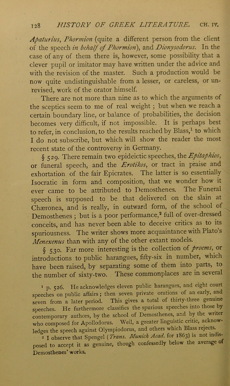 Apaiurtus, Phormion (quite a different person from the client of the speech in behalf of Phormion\ and Dionysodorus. In the case of any of them there is, however, some possibility that a clever pupil or imitator may have written under the advice and with the revision of the master. Such a production would be now quite undistinguishable from a lesser, or careless, or un- revised, work of the orator himself. There are not more than nine as to which the arguments of the sceptics seem to me of real weight; but when we reach a certain boundary line, or balance of probabilities, the decision becomes very difhcult, if not impossible. It is perhaps best to refer, in conclusion, to the results reached by Blass, ^ to which I do not subscribe, but which will show the reader the most recent state of the controversy in Germany. § 529. There remain two epideictic speeches, the or funeral speech, and the Eroitkos, or tract in praise and exhortation of the fair Epicrates. The latter is so essentially Isocratic in form and composition, that we w'onder how it ever came to be attributed to Demosthenes. The Funeral speech is supposed to be that delivered on the slain at Chseronea, and is really, in outward form, of the school of Demosthenes ; but is a poor performance,^ full of over-dressed conceits, and has never been able to deceive critics as to its spuriousness. The writer shows more acquaintance with Plato’s Menexenus than with any of the other extant models. § 530. Far more interesting is the collection ofor introductions to public harangues, fifty-six in number, which have been raised, by separating some of them into parts, to the number of sixty-two. These commonplaces are in several • p. 526. He acknowledges eleven public harangues, and eight court speeches on public affairs; then seven private orations of an early, and seven from a later period. This gives a total of thirty-three genuine speeches. He furthermore classifies the spurious speeches into those by contemporary authors, by the school of Demosthenes, and by the writer who composed for Apollodorus. Weil, a greater linguistic critic, acknow- ledges the speech against Olympiodorus, and others which Blass rejects. 2 I observe that Spengel {Trans. Munich Acad, for 1863) is not indis- posed to accept it as genuine, though confessedly below the average o Demosthenes’ works.