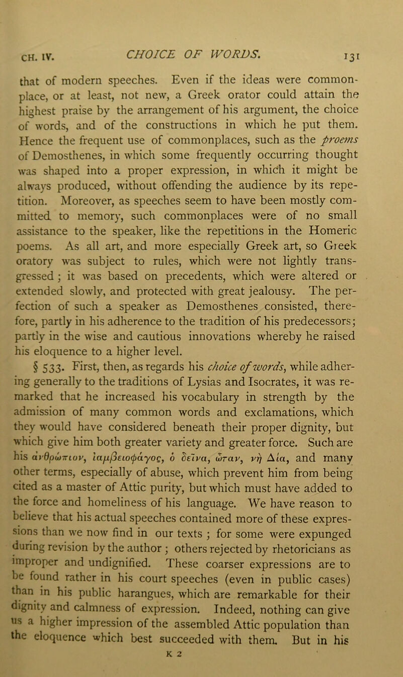 that of modern speeches. Even if the ideas were common- place, or at least, not new, a Greek orator could attain the highest praise by the arrangement of his argument, the choice of words, and of the constructions in which he put them. Hence the frequent use of commonplaces, such as the proems of Demosthenes, in which some frequently occurring thought was shaped into a proper expression, in which it might be always produced, without offending the audience by its repe- tition. Moreover, as speeches seem to have been mostly com- mitted to memory, such commonplaces were of no small assistance to the speaker, like the repetitions in the Homeric poems. As all art, and more especially Greek art, so Gieek oratory was subject to rules, which were not lightly trans- gressed ; it was based on precedents, which were altered or extended slowly, and protected with great jealousy. The per- fection of such a speaker as Demosthenes consisted, there- fore, partly in his adherence to the tradition of his predecessors; partly in the wise and cautious innovations whereby he raised his eloquence to a higher level. § 533. First, then, as regards his choice of words, while adher- ing generally to the traditions of Lysias and Isocrates, it was re- marked that he increased his vocabulary in strength by the admission of many common words and exclamations, which they would have considered beneath their proper dignity, but which give him both greater variety and greater force. Such are his dyOpwirioy, lafij3eio(pdyoQ, 6 hlva, wrav, vr/ Ata, and many other terms, especially of abuse, which prevent him from being cited as a master of Attic purity, but which must have added to the force and homeliness of his language. We have reason to believe that his actual speeches contained more of these expres- sions than we now find in our texts ; for some were expunged during revision by the author ; others rejected by rhetoricians as improper and undignified. These coarser expressions are to be found rather in his court speeches (even in public cases) than in his public harangues, which are remarkable for their dignity and calmness of expression. Indeed, nothing can give us a higher impression of the assembled Attic population than the eloquence which best succeeded with them. But in his K 2