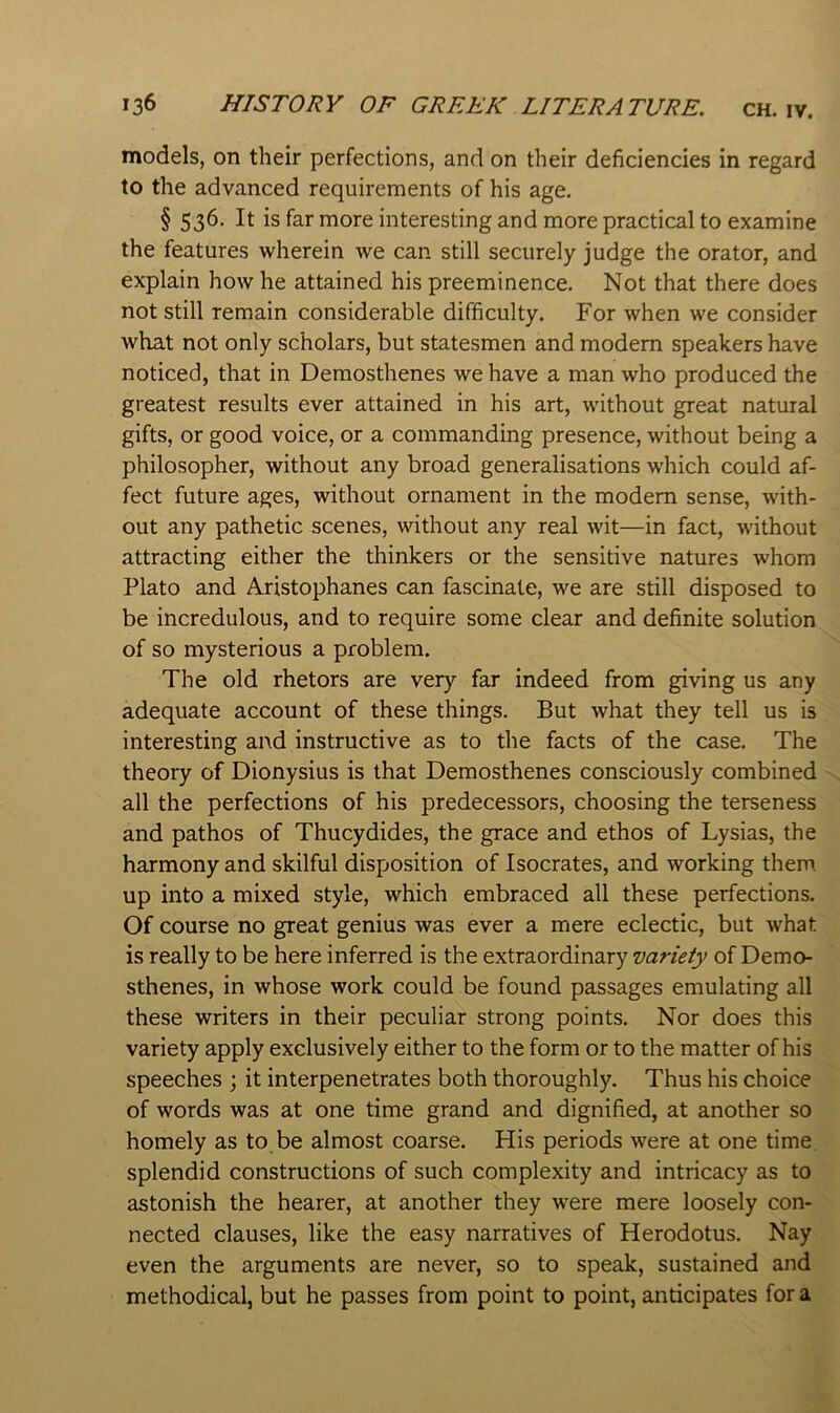 models, on their perfections, and on their deficiencies in regard to the advanced requirements of his age. § 536. It is far more interesting and more practical to examine the features wherein we can still securely judge the orator, and explain how he attained his preeminence. Not that there does not still remain considerable difficulty. For when we consider what not only scholars, but statesmen and modem speakers have noticed, that in Demosthenes we have a man who produced the greatest results ever attained in his art, without great natural gifts, or good voice, or a commanding presence, without being a philosopher, without any broad generalisations which could af- fect future ages, without ornament in the modem sense, with- out any pathetic scenes, without any real wit—in fact, without attracting either the thinkers or the sensitive natures whom Plato and Aristophanes can fascinate, we are still disposed to be incredulous, and to require some clear and definite solution of so mysterious a problem. The old rhetors are very far indeed from giving us any adequate account of these things. But what they tell us is interesting and instructive as to the facts of the case. The theory of Dionysius is that Demosthenes consciously combined ^ all the perfections of his predecessors, choosing the terseness and pathos of Thucydides, the grace and ethos of Lysias, the harmony and skilful disposition of Isocrates, and working them up into a mixed style, which embraced all these perfections. Of course no great genius was ever a mere eclectic, but what is really to be here inferred is the extraordinary variety of Demo- sthenes, in whose work could be found passages emulating all these writers in their peculiar strong points. Nor does this variety apply exclusively either to the form or to the matter of his speeches ; it interpenetrates both thoroughly. Thus his choice of words was at one time grand and dignified, at another so homely as to be almost coarse. His periods were at one time splendid constructions of such complexity and intricacy as to astonish the hearer, at another they were mere loosely con- nected clauses, like the easy narratives of Herodotus. Nay even the arguments are never, so to speak, sustained and methodical, but he passes from point to point, anticipates for a