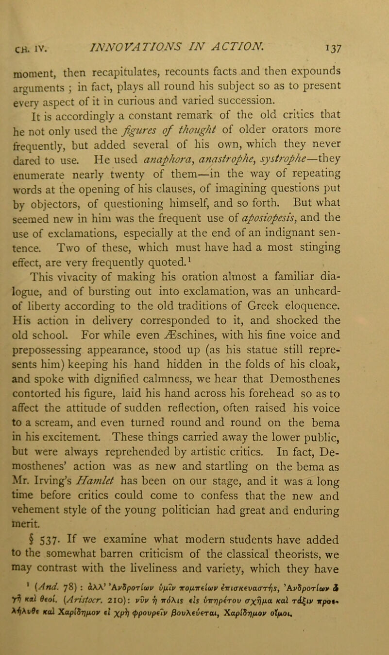 INNOVATIONS IN ACTION. moment, then recapitulates, recounts facts and then expounds arguments ; in fact, plays all round his subject so as to present every aspect of it in curious and varied succession. It is accordingly a constant remark of the old critics that he not only used the figures of thought of older orators more frequently, but added several of his own, which they never dared to use. He used anaphora, annstrophe, systrophe—they enumerate nearly twenty of them—in the way of repeating words at the opening of his clauses, of imagining questions put by objectors, of questioning himself, and so forth. But what seemed new in him was the frequent use of aposiopesis, and the use of exclamations, especially at the end of an indignant sen- tence. Two of these, which must have had a most stinging effect, are very frequently quoted.^ This vivacity of making his oration almost a familiar dia- logue, and of bursting out into exclamation, was an unheard- of liberty according to the old traditions of Greek eloquence. His action in delivery corresponded to it, and shocked the old school. For while even .^schines, with his fine voice and prepossessing appearance, stood up (as his statue still repre- sents him) keeping his hand hidden in the folds of his cloak, and spoke with dignified calmness, we hear that Demosthenes contorted his figure, laid his hand across his forehead so as to affect the attitude of sudden reflection, often raised his voice to a scream, and even turned round and round on the bema in his excitement These things carried away the lower public, but were always reprehended by artistic critics. In fact, De- mosthenes’ action was as new and startling on the bema as Mr. Irving’s Hamlet has been on our stage, and it was a long time before critics could come to confess that the new and vehement style of the young politician had great and enduring merit. § 537. If we examine what modern students have added to the somewhat barren criticism of the classical theori.sts, we may contrast with the liveliness and variety, which they have ' {And. 78) : 'AvSporluv vfuy iro/Jiirfluv ^iri<rKeva(rT‘{]s, 'AvSporlwy i jAl >fdt Of01. {Aristocr, 210): vvp fj w6kis tls {nrjqperov axr\p.a Kal rd(iv wpot^ ^^AvOt ko2 XaplSrjfioy fl xp^ <ppovpf7v jSovAcvcTcu, XaplSrifiop offAOi,