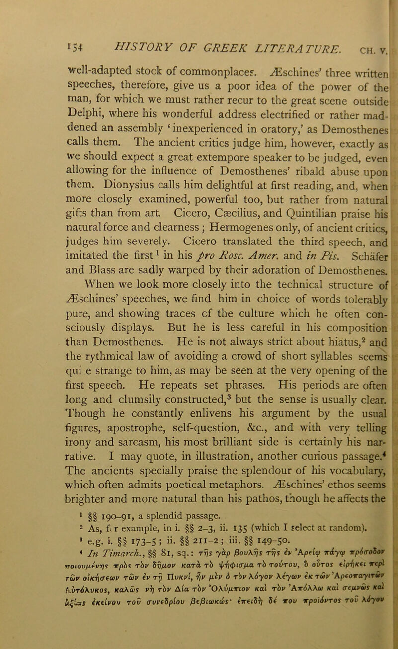 well-adapted stock of commonplaces, .^^ischines’ three written speeches, therefore, give us a poor idea of the power of the man, for which we must rather recur to the great scene outside Delphi, where his wonderful address electrified or rather mad-; dened an assembly ‘inexperienced in oratory,’ as Demosthenes calls them. The ancient critics judge him, however, exactly as we should expect a great extempore speaker to be judged, even allo^ving for the influence of Demosthenes’ ribald abuse upon them. Dionysius calls him delightful at first reading, and, when more closely examined, powerful too, but rather from natural gifts than from art. Cicero, Cascilius, and Quintilian praise his natural force and clearness; Hermogenes only, of ancient critics, judges him severely. Cicero translated the third speech, and imitated the first ^ in his J>ro Rose. Amer. and in Pis. Schafer and Blass are sadly warped by their adoration of Demosthenes. When we look more closely into the technical structure of ^schines' speeches, we find him in choice of words tolerably pure, and showing traces cf the culture which he often con- sciously displays. But he is less careful in his composition than Demosthenes. He is not always strict about hiatus,^ and the rythmical law of avoiding a crowd of short syllables seems qui e strange to him, as may be seen at the very opening of the first speech. He repeats set phrases. His periods are often long and clumsily constructed,^ but the sense is usually clear. Though he constantly enlivens his argument by the usual figures, apostrophe, self-question, &c., and with very telling irony and sarcasm, his most brilliant side is certainly his nar- rative. I may quote, in illustration, another curious passage.^ The ancients specially praise the splendour of his vocabulary, which often admits poetical metaphors, .^schines’ ethos seems brighter and more natural than his pathos, though he affects the * §§ 190-91, a splendid passage. ® As, fi.r example, in i. §§ 2-3, ii. 135 (which I select at random),  e.g. i. §§ 173-S ; ii. §§ 211-2; iii. §§ 149-50- * In Timarch., §§ 81, sq.: yap fiov\7js Trjs iv 'Apelep iriycp vpiaoSoy voiovfievrts irphs rhv Srifiov Karat, rh y^-f]<pi<Tfia rh rovrov, t ovros elfrf]Kfi Tepl r£jy ohciiariuv ruv ev rf) UvkvI, fiev 6 rhv \6yoy \4yo>v 4k tup ’ApeoTaytrif kvr6\vK0S, JCoAi'S rhv Ala rhv 'Okvfiiriov Kal rhv ’Air6\\a> Kcd aeftvus koI ixtlvov rod (rvveSplov ^f^iwKeis' 5e irov xpoi6vros rod \6you