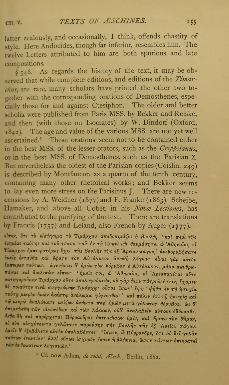 latter zealously, and occasionally, 1 think, offends chastity of style. Here Andocides, though far inferior, resembles him. The twelve Letters attributed to him are both spurious and late compositions. § 546. As regards the history of the text, it may be ob- served that while complete editions, and editions of the Timar- chits, are rare, many scholars have printed the other two to- gether with the corresponding orations of Demosthenes, espe- cially those for and against Ctesiphon. The older and better scholia were published from Paris MSS. by Bekker and Reiske, and then (with those on Isocrates) by W. Dindorf (Oxford, 1842). The age and value of the various MSS. are not yet well ascertained.' These orations seem not to be contained either in the best MSS. of the lesser orators, such as the Crippsianus^ or in the best MSS. of Demosthenes, such as the Parisian S. But nevertheless the oldest of the Parisian copies (Coislin. 249) is described by Montfaucon as a quarto of the tenth century, containing many other rhetorical works; and Bekker seems to lay even more stress on the Parisinus J. There are new re- censions by A. Weidner (1877) and F. Franke (1863). Scheibe, Hamaker, and above all Cobet, in his Novcr Lectiones, has contributed to the purifying of the text. There are translations by Francis (1757) and Leland, also French by Auger (1777). UTiv, Srt rh flff-f)y7)/xa rh Tifidpxov airoSoKifid^ei h j8ouA^, ‘ /col irepl rrjs ipjfixia^ ravTTjs Kol tov tSttov rod 4y tij /J.i} 6avfj.d(rrjTe, & 'AOrfvaioi, ei Tifuipxos 4ftirfipoT(po)s exet rrjs $ov\rjs rrjs 4^ 'Ape'iov irdyov,’ dveeopv0r](Tare vp.us 4vravda Kal ((pare rhv Avr6Kvkov d\T]6j} \eyeiy fhai yap avrbv ifirtipov rovrwv. ayvo^ffas 5’ vp.wv rhv Bdpv^ov 6 Avr6\vKos, fid\a ffKvOpu- Tdffas Kal SiaXnrwv elwev ^ roi, S> ’A6r]va7oi, ot ’Apeoiray7rai odrf Karvyopovfifv Tifidpxov oijre aTroKoyovfieda, oil yap fj/iiv irdrptov 4(xriv, exofiev 8« roiavrrtv riva ffvyyvdjfirfv Tifidpxv' ovros 'taais' etprf ‘ (^Br] 4v r^ rairrj fiiKphv vfiuv Udffrqi ivdXwfia yiyvea-Bar ’ Kal irdKiv 4irl rfi fjo'vxia Kal Tf fiiKp^ dvaXwfiari fiei(uv inri\vra nap* vfiwv fierd yeKcoros B6pv$os. ws S' 4-Kffiirfi<TBr} rS)v olKoirtSuv Kal ruv \dKKuv, oiiS' ava\a0e7v aiirohs 4Svva(rBe. IvBa S^ Kol -Kapipx^rai TlvppavSpos 4irirtfi’fi(rwv vfTiv, Kal ijpero rhv Srjfiov, ti oIk alffx^voivro yeXwvres napov<n]s rrfs ^ovKrjs rrjs 4^ 'ApeUv vdyov. hfit7s 8’ 4^(fid\(rf ahrhv imoKa^Svrfs- ^Xfffiiv, S> UvppavSpe, Sri oil Se7 y(\ap To^uv 4vavriov i\\' oSrm lirxopSv 4ariv t) a\hBeia, Siorrt Trdvruiv 4iriKparu riv atdowKivuv Xoynrfiwv.' ' Cf. now Adam, de codd. ALsch., Berlin, 1882.