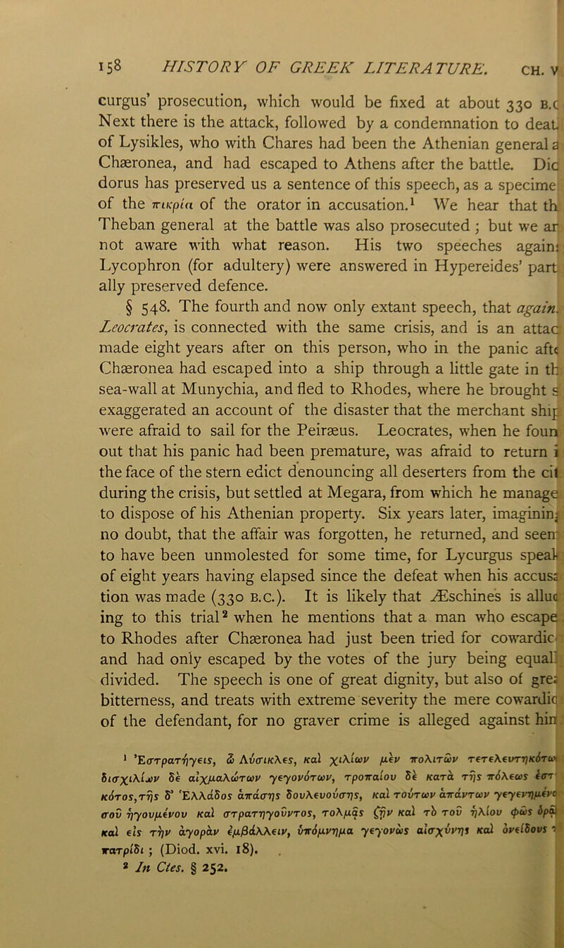 curgus’ prosecution, which would be fixed at about 330 b.c Next there is the attack, followed by a condemnation to deaP of Lysikles, who with Chares had been the Athenian general a Chseronea, and had escaped to Athens after the battle. Die dorus has preserved us a sentence of this speech, as a specimei of the TTiKpia of the orator in accusation.^ We hear that th Theban general at the battle was also prosecuted ; but we an not aware with what reason. His two speeches again: Lycophron (for adultery) were answered in Hypereides’ part ally preserved defence. § 548. The fourth and now only extant speech, that again. Leocrates, is connected with the same crisis, and is an attaa made eight years after on this person, who in the panic aft« Chseronea had escaped into a ship through a little gate in tb sea-wall at Munychia, and fled to Rhodes, where he brought s exaggerated an account of the disaster that the merchant ship were afraid to sail for the Peirseus. Leocrates, when he foun out that his panic had been premature, was afraid to return i the face of the stern edict denouncing all deserters from the cil during the crisis, but settled at Megara, from which he manage to dispose of his Athenian property. Six years later, imagining no doubt, that the affair was forgotten, he returned, and seem to have been unmolested for some time, for Lycurgus spealt of eight years having elapsed since the defeat when his accusa tion was made (330 b.c.). It is likely that .^Eschines is allua ing to this trial ^ when he mentions that a man who escape, to Rhodes after Chasronea had just been tried for cowardic and had only escaped by the votes of the jury being equab divided. The speech is one of great dignity, but also of gre; bitterness, and treats with extreme severity the mere cowardio of the defendant, for no graver crime is alleged against hiit. * ’Ea-Tpar^yeis, S> AiffiK\es, /col vokiruv TeTeXei/TTj/c/frax hiffX^Aixv 5e alxP-aXwruv y^yovoruv, rponaiov 5e Kara rrjs Tr6\ews e<rr' ■ K6ros,Tris y 'EAXciSos airdavs dovAevovavs, Kol tovtuv airdvruv yeyeyrififyp^ trov Tiyovp.eyov kuI (rrparriyovvTOS, roAfiSs Cfjv koX rh tov t]\Iov <pws dpS^- Kol els T^v dyopdv efifidWeiv, vit6p.vT]pa yeyovws al<rxivvi ovelBovs vaTplSi ; (Diod. xvi. 18).