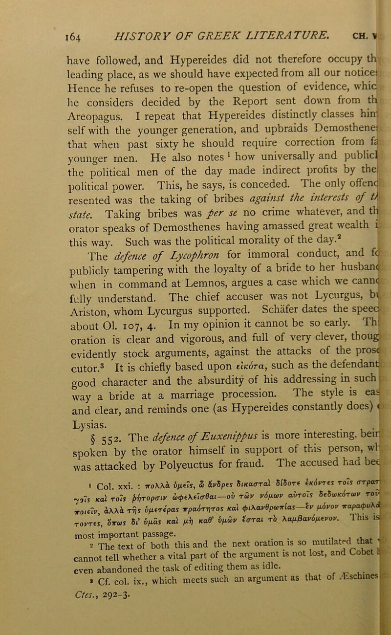 have followed, and Hypereides did not therefore occupy th leading place, as we should have expected from all our notice^ Hence he refuses to re-open the question of evidence, whicj he considers decided by the Report sent down from thj Areopagus. I repeat that Hypereides distinctly classes hini self with the younger generation, and upbraids Demosthenei that when past sixty he should require correction from younger men. He also notes ^ how universally and publicj the political men of the day made indirect profits by the| political power. This, he says, is conceded. The only offend resented was the taking of bribes dgcutist the inteTcsts of th state. Taking bribes was per se no crime whatever, and th orator speaks of Demosthenes having amassed great wealth t this way. Such was the political morality of the day.^ | 'rhe defence of Lycophron for immoral conduct, and fij publicly tampering with the loyalty of a bride to her husban(| when in command at Lemnos, argues a case which we cann(| fully understand. The chief accuser was not Lycurgus, bt Ariston, whom Lycurgus supported. Schafer dates the speec about 01. 107# 4 my opinion it cannot be so early. Thl oration is clear and vigorous, and full of very clever, thoug evidently stock arguments, against the attacks of the pros€ cutor.^ It is chiefly based upon shoTa, such as the defendant good character and the absurdity of his addressing in such way a bride at a marriage procession. The style is eas and clear, and reminds one (as Hypereides constantly does) t Lysias. ^ . . § 552. The defence of Euxenippus is more interesting, beiq spoken by the orator himself in support of this person, wh was attacked by Polyeuctus for fraud. The accused had bee ' Col. xxi. : iroWa 5 iti/Spes 5t«acrTal SlSore e/edvres toTj «v9?s Kul ro7s pttropffiv wcpeK^'icrdai—ov rwv v6fio>v ahro7s mu>K6ra,y rov Lie7v, iWa rrjs i>fi(r4pas irpa6rif]ros «al ,pt\aydpa,irla^—ey fi6yoy irapa<pv\d rovrel, 5i’ ifias Kal p-it xaff ipuy effToi rb Kap^av6p(vov. This is most important passage. •, j i. . * The text of both this and the next oration is so mutilated that ’ cannot tell whether a vital part of the argument is not lost, and Cobet b even abandoned the task of editing them as idle. , . • * Cf. col. ix., which meets such an argument as that of .'Eschinesi Ctes., 292-3.