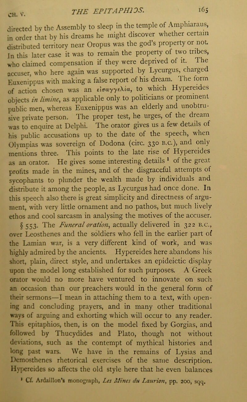 V. the EPITAPHIOS. directed bv the Assembly to sleep in the temple of Amphiaraus, in order that by his dreams he might discover whether certain distributed territory near Oropus was the god’s property or not In this later case it was to remain the property of two tribes, who claimed compensation if they were deprived of it. The accuser, who here again was supported by Lycurgus, charged Euxenippus with making a false report of his dream. 1 he form of action chosen was an eltrayyeMa, to which Hypereides objects limine, as applicable only to politicians or prominent public men, whereas Euxenippus was an elderly and unobtru- sive private person. The proper test, he urges, of the dream was to enquire at Delphi. The orator gives us a few details of his public accusations up to the date of the speech, when Olympias was sovereign of Dodona (circ. 330 b.c.), and only mentions three. This points to the late rise of Hypereides as an orator. He gives some interesting details * of the great profits made in the mines, and of the disgraceful attempts of sycophants to plunder the wealth made by individuals and distribute it among the people, as Lycurgus had once done. In this speech also there is great simplicity and directness of argu- ment, with very little ornament and no pathos, but much lively ethos and cool sarcasm in analysing the motives of the accuser. §553. The Fimeraloration, actually delivered in 322 b.c., over Leosthenes and the soldiers who fell in the earlier part of the Lamian war, is a very different kind of work, and was highly admired by the ancients. Hypereides here abandons his short, plain, direct style, and undertakes an epideictic display upon the model long established for such purposes. A Greek orator would no more have ventured to innovate on such an occasion than our preachers would in the general form of their sermons—I mean in attaching them to a text, with open- ing and concluding prayers, and in many other traditional ways of arguing and exhorting which will occur to any reader. This epitaphios, then, is on the model fixed by Gorgias, and followed by Thucydides and Plato, though not without deviations, such as the contempt of mythical histories and long past wars. We have in the remains of Lysias and Demosthenes rhetorical exercises of the same description. Hypereides so affects the old style here that he even balances • Cf. Ardaillon’s monograph, Les Mines du Lanrion, pp. 200, sqq.