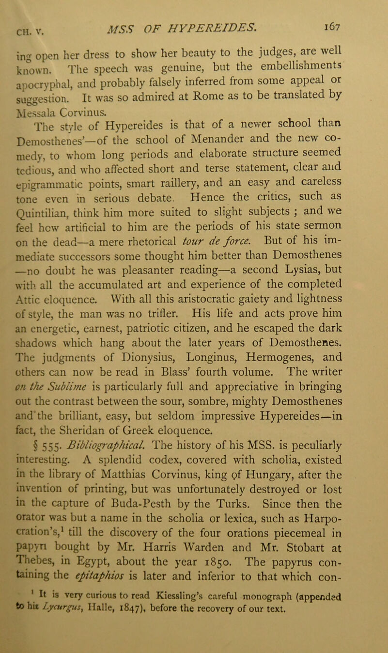 ing open her dress to show her beauty to the judges, are well known. The speech was genuine, but the embellishments apocryphal, and probably falsely inferred from some appeal or suggestion. It was so admired at Rome as to be translated by Messala Corvinus. The style of Hypereides is that of a newer school than Demosthenes—of the school of Menander and the new co- medy, to whom long periods and elaborate structure seemed tedious, and who affected short and terse statement, clear and epigrammatic points, smart raillery, and an easy and careless tone even in serious debate. Hence the critics, such as Quintilian, think him more suited to slight subjects ; and we feel hew artificial to him are the periods of his state sermon on the dead—a mere rhetorical tour de force. But of his im- mediate successors some thought him better than Demosthenes —no doubt he was pleasanter reading—a second Lysias, but with all the accumulated art and experience of the completed Attic eloquence. With all this aristocratic gaiety and lightness of style, the man was no trifler. His life and acts prove him an energetic, earnest, patriotic citizen, and he escaped the dark shadows which hang about the later years of Demosthenes. The judgments of Dionysius, Longinus, Hermogenes, and others can now be read in Blass’ fourth volume. The writer on the Sublime is particularly full and appreciative in bringing out the contrast between the sour, sombre, mighty Demosthenes and’the brilliant, easy, but seldom impressive Hypereides—in fact, the Sheridan of Greek eloquence. § 555- Bibliographical. The history of his MSS. is peculiarly interesting. A splendid codex, covered with scholia, existed in the library of Matthias Corvinus, king of Hungary, after the invention of printing, but was unfortunately destroyed or lost in the capture of Buda-Pesth by the Turks. Since then the orator was but a name in the scholia or lexica, such as Harpo- cration’s,* till the discovery of the four orations piecemeal in papyri bought by Mr. Harris Warden and Mr. Stobart at Thebes, in Egypt, about the year 1850. The papyrus con- taining the epitaphios is later and inferior to that which con- ' It is very curious to read Kiessling’s careful monograph (appended to hit Lycurpis, Ilalle, 1847), before the recovery of our text.