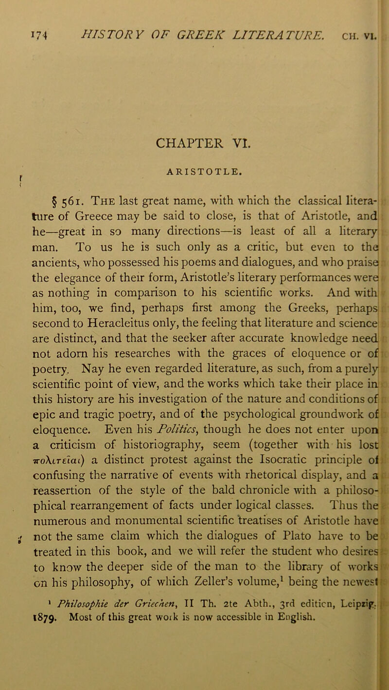 CHAPTER VI. ARISTOTLE. § 561. The last great name, with which the classical litera-; tiire of Greece may be said to close, is that of Aristotle, and! he—great in so many directions—is least of all a literaryj man. To us he is such only as a critic, but even to the! ancients, who possessed his poems and dialogues, and who praisej the elegance of their form, Aristotle’s literary performances were as nothing in comparison to his scientific works. And with! him, too, we find, perhaps first among the Greeks, perhapsl second to Heracleitus only, the feeling that literature and science! are distinct, and that the seeker after accurate knowledge need not adorn his researches with the graces of eloquence or of poetry. Nay he even regarded literature, as such, from a purely scientific point of view, and the works which take their place in this history are his investigation of the nature and conditions of epic and tragic poetry, and of the psychological groundwork of eloquence. Even his Politics, though he does not enter upon a criticism of historiography, seem (together with his lost TToXireiat) a distinct protest against the Isocratic principle of confusing the narrative of events with rhetorical display, and a reassertion of the style of the bald chronicle with a philoso- phical rearrangement of facts under logical classes. Thus the numerous and monumental scientific ‘treatises of Aristotle have not the same claim which the dialogues of Plato have to be treated in this book, and we will refer the student who desires: to know the deeper side of the man to the library of works on his philosophy, of which Zeller’s volume,^ being the newest i ‘ Philosophic der Griechen, II Th. 2te Abth., 3rd edition, Leipiip,,| 1879. Most of this great woik is now accessible in English.