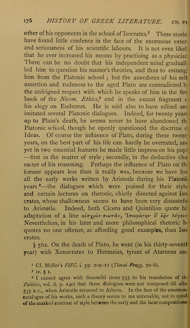 Other of his opponents in the school of Isocrates. ’ These storie have found little credence in the face of the enormous exten and seriousness of his scientific labours. It is not even likel that he ever increased his means by practising as a physiciai] There can be no doubt that his independent mind graduallj led him to question his master’s theories, and thus to estrang him from the Platonic school; but the anecdotes of his sel| assertion and rudeness to the aged Plato are contradicted b; the unfeigned respect with which he speaks of him in the firs book of the Nicom. Ethics^ and in the extant fragment G his elegy on Eudemus. He is said also to have edited an< imitated several Platonic dialogues. Indeed, for twenty year^ up to Plato’s death, he seems never to have abandoned thi Platonic school, though he openly questioned the doctrine c Ideas. Of course the influence of Plato, during these twerit; years, on the best part of his life can hardly be overrated, an< yet in two essential features he made little impress on his pupj —first in the matter of style ; secondly, in the deductive cha racter of his reasoning. Perhaps the influence of Plato on tht former appears less than it really was, because we have los all the early works written by Aristotle during his Platonit years ^—the dialogues which were praised for their style and certain lectures on rhetoric, chiefly directed against Iso crates, whose shallowness seems to have been very distastefu to Aristotle. Indeed, both Cicero and Quintilian quote hi adaptation of a line ala-^pov aiwrrdv, ’Icrok-partjy S' igy Xeyety Nevertheless, in his later and more philosophical rhetoric h< quotes no one oftener, as affording good examples, than Iso crates. § 562. On the death of Plato, he went (in his thirty-seventi year) with Xenocrates to Hermeias, tyrant of Atameus ant * Cf, Muller’s FHG. i. pp. 209-11 (Tinuei Fragg. 70-6). * iv, § I. ® I cannot agree with Susemihl (note 533 to his translation of th Politics, vol. ii. p. 140) that these dialogues were not composed till ufte 335 B.C., when Aristotle returned to Athens. In the face of the enonnou: catalogue of his works, such a theory seems to me untenable, not to sjieal i of the marked contrast of style between the early and the later compositions U