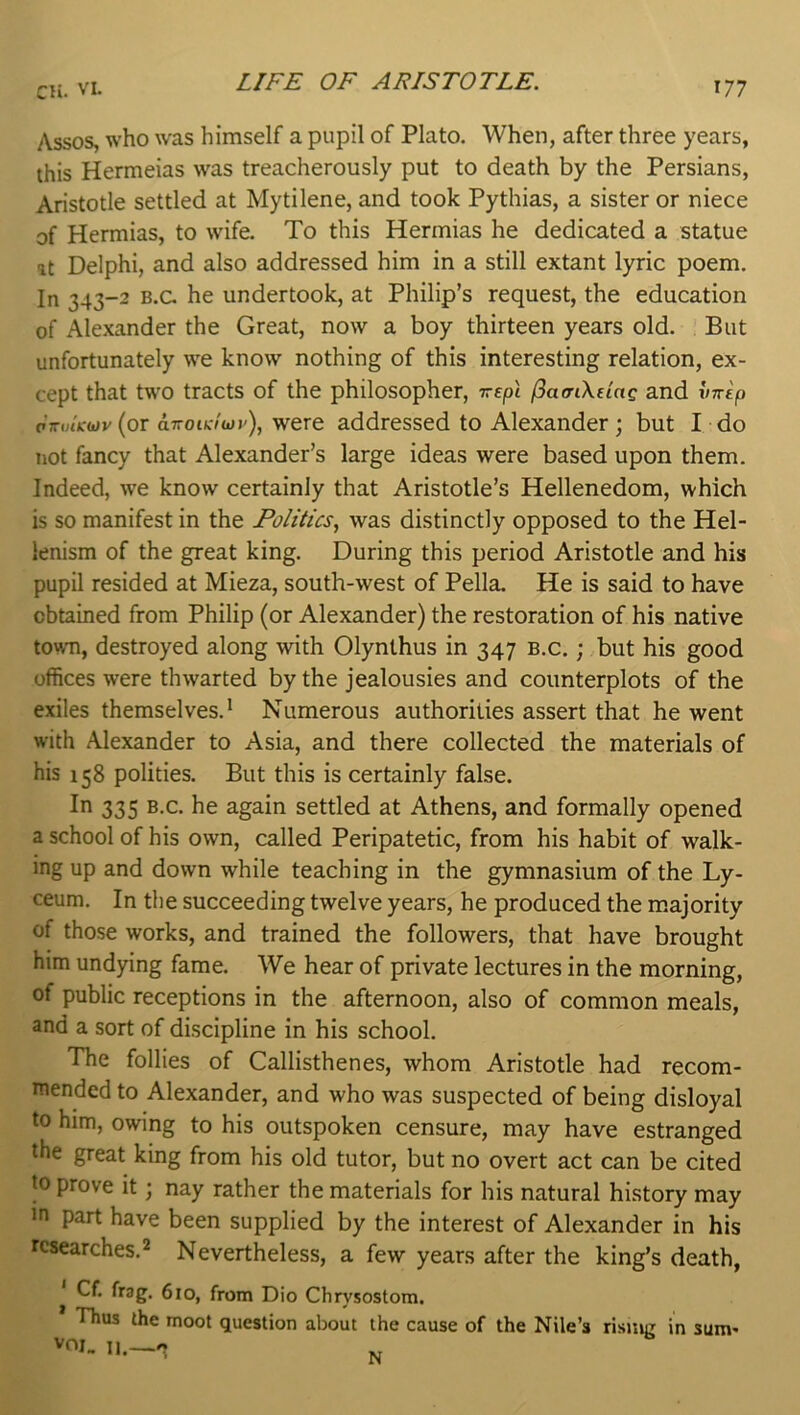 Assos, who was himself a pupil of Plato. When, after three years, this Hermeias was treacherously put to death by the Persians, Aristotle settled at Mytilene, and took Pythias, a sister or niece of Hermias, to wife. To this Hermias he dedicated a statue at Delphi, and also addressed him in a still extant lyric poem. In 343-2 B.c. he undertook, at Philip’s request, the education of Alexander the Great, now a boy thirteen years old. But unfortunately we know nothing of this interesting relation, ex- cept that two tracts of the philosopher, TrcjOt f^acnXeiag and inrep pVoiVwv (or aTToic/wj'), were addressed to Alexander; but I do not fancy that Alexander’s large ideas were based upon them. Indeed, we know certainly that Aristotle’s Hellenedom, which is so manifest in the Politics.^ was distinctly opposed to the Hel- lenism of the great king. During this period Aristotle and his pupil resided at Mieza, south-west of Pella. He is said to have obtained from Philip (or Alexander) the restoration of his native town, destroyed along with Olynthus in 347 b.c. ; but his good offices were thwarted by the jealousies and counterplots of the exiles themselves.* Numerous authorities assert that he went with Alexander to Asia, and there collected the materials of his 158 polities. But this is certainly false. 335 B.c. he again settled at Athens, and formally opened a school of his own, called Peripatetic, from his habit of walk- ing up and down while teaching in the gymnasium of the Ly- ceum. In the succeeding twelve years, he produced the majority of those works, and trained the followers, that have brought him undying fame. We hear of private lectures in the morning, of public receptions in the afternoon, also of common meals, and a sort of discipline in his school. The follies of Callisthenes, whom Aristotle had recom- mended to Alexander, and who was suspected of being disloyal to him, owing to his outspoken censure, may have estranged the great king from his old tutor, but no overt act can be cited to prove it; nay rather the materials for his natural history may in part have been supplied by the interest of Alexander in his researches.2 Nevertheless, a few years after the king’s death, Cf. frag. 6io, from Dio Chrysostom. Thus the moot question about the cause of the Nile’s risjiig in sum- VOJ_ N