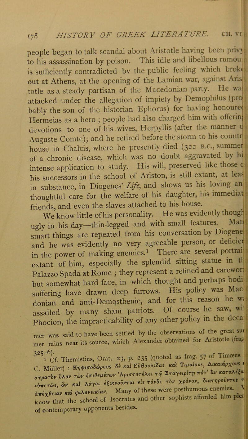 people began to talk scandal about Aristotle having been priv'3 to his assassination by poison. This idle and libellous rumou, is sufficiently contradicted bv the public feeling which brok« out at Athens, at the opening of the Lamian war, against Ari& totle as a steady partisan of the Macedonian party. He waj attacked under the allegation of impiety by Dernophilus (pro bably the son of the historian Ephorus) for having honoured Hermeias as a hero ; people had also charged him with offerin devotions to one of his wives, Herpyllis (after the rnanner c Auguste Comte); and he retired before the storm to his countr house in Chalcis, where he presently died (322 b.c., summei of a chronic disease, which was no doubt aggravated by hi intense application to study. His will, preserved like those c his successors in the school of Ariston, is still extant, at lea; in substance, in Diogenes’ Life.^ and shows us his loving an thoughtful care for the welfare of his daughter, his immediat friends, and even the slaves attached to his house. . We know little of his personality. He was evidently thouglj ugly in his day—thin-legged and with small features. Maj smart things are repeated from his conversation by Diogend and he was evidently no very agreeable person, or deficier in the power of making enemies.^ There are several portraii extant of him, especially the splendid sitting statue in th Palazzo Spada at Rome ; they represent a refined and carewon but somewhat hard face, in which thought and perhaps bodi suffering have drawn deep furrows. His policy was Maci donian and anti-Demosthenic, and for this reason he wj assailed by many sham patriots. Of course he saw, wr Phocion, the impracticability of any other policy in the deca mer was said to have been settled by the observations of the great sui mer rains near its source, which Alexander obtained for Aristotle vfrag Themistius, Orat. 23, p. 235 (quoted as frag. 57 of Timseus C Muller) : K■>7<^)«ro5c6pous «al Ei^ov\lSas Kal Ti^alovs, Aucaiipxow ' crparhv S\ov rwv imeeix4vwv 'Apiaror4\,i t<? STay^ipGrj irdP KoroXe^a .iLcis, Kal \6yo^ HiKvodurai .Is r6yS. rhy XP^^oy, Siarnpovyr.s t a«ye6i«v Kal ,piKoyeiKlay. Many of these were posthumous enemies. % know that the^ school of Isocrates and other sophists afforded him pier of contemperary opponents besides.