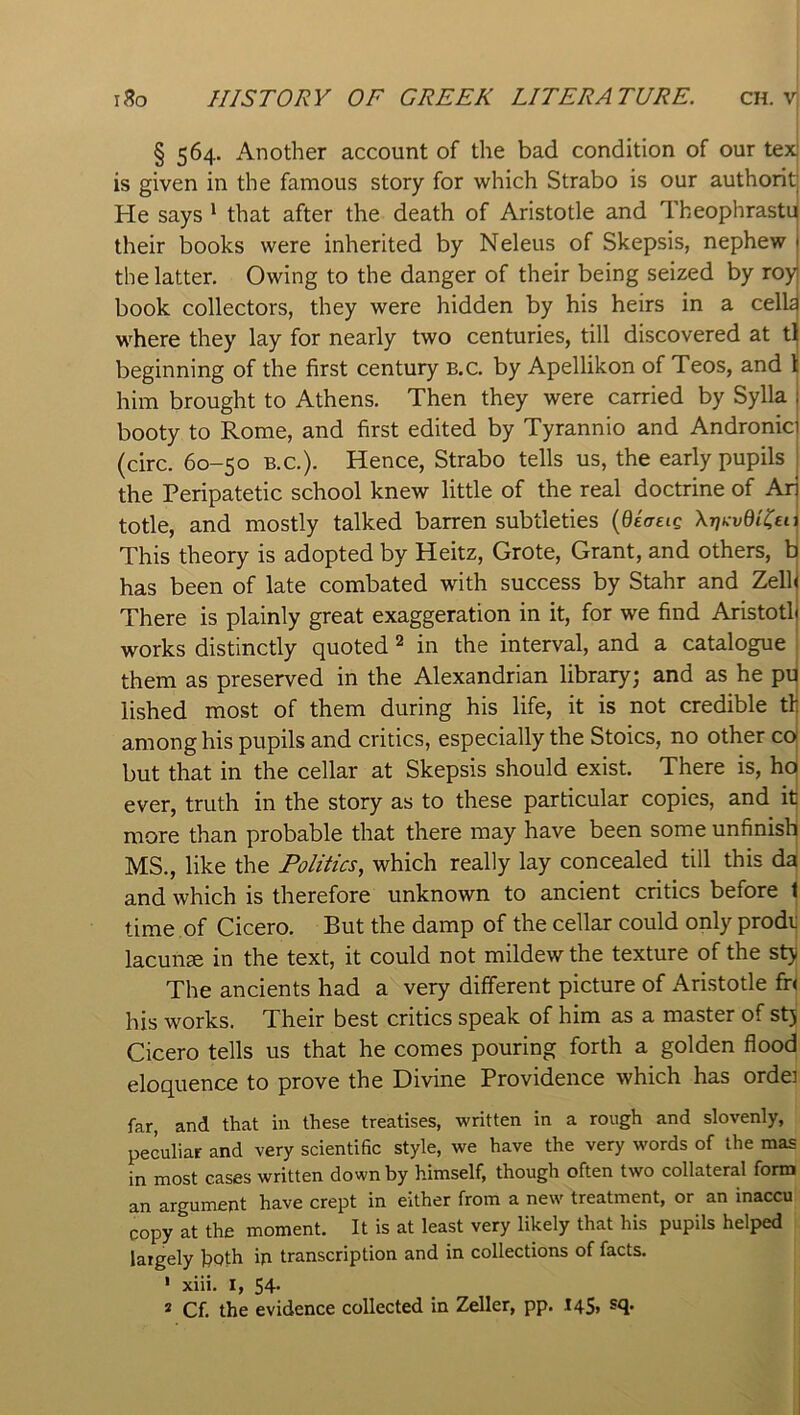 § 564. Another account of the bad condition of our tex' is given in the famous story for which Strabo is our authorit He says ^ that after the death of Aristotle and Theophrastd their books were inherited by Neleus of Skepsis, nephew j the latter. Owing to the danger of their being seized by roy book collectors, they were hidden by his heirs in a celk where they lay for nearly two centuries, till discovered at tl beginning of the first century b.c. by Apellikon of Teos, and 1 him brought to Athens. Then they were carried by Sylla booty to Rome, and first edited by Tyrannio and Andronic (circ. 60-50 B.C.). Hence, Strabo tells us, the early pupils the Peripatetic school knew little of the real doctrine of Ar totle, and mostly talked barren subtleties {diaeig XTjKvdUiei. This theory is adopted by Heitz, Grote, Grant, and others, b has been of late combated with success by Stahr and Zell There is plainly great exaggeration in it, for we find Aristotl works distinctly quoted 2 in the interval, and a catalogue | them as preserved in the Alexandrian library; and as he pd lished most of them during his life, it is not credible tb among his pupils and critics, especially the Stoics, no other co but that in the cellar at Skepsis should exist. There is, ho ever, truth in the story as to these particular copies, and it more than probable that there may have been some unfinish MS., like the Politics, which really lay concealed till this da and which is therefore unknown to ancient critics before t time of Cicero. But the damp of the cellar could only prodi) lacunae in the text, it could not mildew the texture of the stj The ancients had a very different picture of Aristotle fn his works. Their best critics speak of him as a master of stj Cicero tells us that he comes pouring forth a golden flood eloquence to prove the Divine Providence which has ordei far, and that in these treatises, written in a rough and slovenly, peculiar and very scientific style, we have the very words of the mas in most cases written down by himself, though often two collateral form an argument have crept in either from a new treatment, or an inaccu copy at the moment. It is at least very likely that his pupils helped laigely both in transcription and in collections of facts. ' xiii. I, 54- 2 Cf. the evidence collected in Zeller, pp. 145, sq.