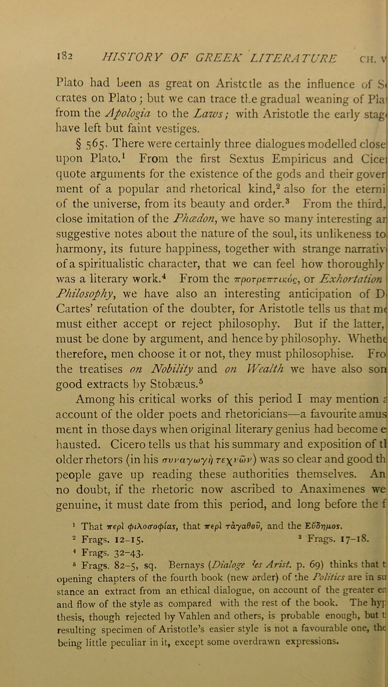 Plato had been as great on Aristctle as the influence of S' crates on Plato; but we can trace the gradual weaning of Pia from the Apologia to the La7vs; with Aristotle the early stag' have left but faint vestiges. § 565. There were certainly three dialogues modelled close upon Plato.* From the first Sextus Empiricus and Cice; quote arguments for the existence of the gods and their gover ment of a popular and rhetorical kind,^ also for the eterni of the universe, from its beauty and order.^ From the third, close imitation of the Phcedon, we have so many interesting ai suggestive notes about the nature of the soul, its unlikeness to liarmony, its future happiness, together with strange narrativ of a spiritualistic character, that we can feel how thoroughly was a literary work.* From the TTporpeTmicog, or Exhortation Philosophy, we have also an interesting anticipation of D Cartes’ refutation of the doubter, for Aristotle tells us that m< must either accept or reject philosophy. But if the latter, must be done by argument, and hence by philosophy. AVhetht therefore, men choose it or not, they must philosophise. Fro the treatises 07i Nobility and on Wealth we have also son good extracts by Stoba:us.® Among his critical works of this period I may mention a account of the older poets and rhetoricians—a favourite amus ment in those days when original literary genius had become e hausted. Cicero tells us that his summary and exposition of tl older rhetors (in his (Twaywy)] rexrwj') was so clear and good th. people gave up reading these authorities themselves. An no doubt, if the rhetoric now ascribed to Anaximenes we genuine, it must date from this period, and long before the f ' That vepl (pt\o(TO(pias, that vepl rayadov, and the E^Stj^os. * Frags. 12-15. * Frags. 17-18. < Frags. 32-43. * Frags. 82-5, sq. Bemays {Dialoge hs Arist. p. 69) thinks that t opening chapters of the fourth book (new arder) of the Politics are in su stance an extract from an ethical dialogue, on account of the greater en and flow of the style as compared with the rest of the book. The hyp thesis, though rejected by Vahlen and others, is probable enough, but t] resulting specimen of Aristotle’s easier style is not a favourable one, the being little peculiar in it, except some overdrawn expressions.