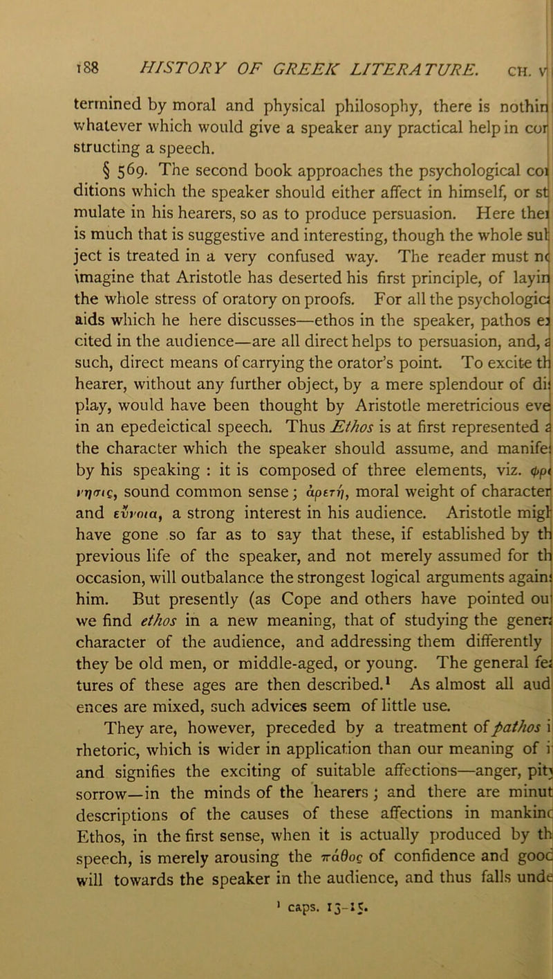terrnined by moral and physical philosophy, there is nothin whatever which would give a speaker any practical help in cor structing a speech. i § 569, The second book approaches the psychological co^ ditions which the speaker should either affect in himself, or stj mulate in his hearers, so as to produce persuasion. Here the< is much that is suggestive and interesting, though the whole sulj ject is treated in a very confused w'ay. The reader must n<j imagine that Aristotle has deserted his first principle, of layiri the whole stress of oratory on proofs. For all the psychologic^ aids which he here discusses—ethos in the speaker, pathos e^ cited in the audience—are all direct helps to persuasion, and, i such, direct means of carrying the orator’s point. To excite tli hearer, without any further object, by a mere splendour of dij play, would have been thought by Aristotle meretricious evei in an epedeictical speech. Thus Ethos is at first represented i the character which the speaker should assume, and manifei by his speaking : it is composed of three elements, viz. 0p< t'TffTiQ, sound common sense; aperr], moral weight of character and evroia, a strong interest in his audience. Aristotle migli have gone so far as to say that these, if established by th previous life of the speaker, and not merely assumed for thi occasion, will outbalance the strongest logical arguments agains him. But presently (as Cope and others have pointed oui we find ethos in a new meaning, that of studying the genen character of the audience, and addressing them differently they be old men, or middle-aged, or young. The general fei tures of these ages are then described.* As almost all aud ences are mixed, such advices seem of little use. They are, however, preceded by a treatment of pathos i rhetoric, which is wider in application than our meaning of i' and signifies the exciting of suitable affections—anger, pit} sorrow—in the minds of the hearers; and there are minut descriptions of the causes of these affections in mankinc Ethos, in the first sense, when it is actually produced by th speech, is merely arousing the iradog of confidence and good will towards the speaker in the audience, and thus falls unde caps. i5-»5* I