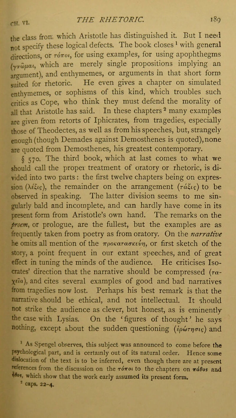 the class from which Aristotle has distinguished it. But I neeii not specify these logical defects. The book closes * with general directions, or tottoj, for using examples, for using apophthegms (yywfiai, which are merely single propositions implying an argument), and enthymemes, or arguments in that short form suited for rhetoric. He even gives a chapter on simulated enthymemes, or sophisms of this kind, which troubles such critics as Cope, who think they must defend the morality of all that Aristotle has said. In these chapters ^ many examples are given from retorts of Iphicrates, from tragedies, especially those of Theodectes, as well as from his speeches, but, strangely enough (though Demades against Demosthenes is quoted),none are quoted from Demosthenes, his greatest contemporary. § 570. The third book, which at last comes to what we should call the proper treatment of oratory or rhetoric, is di- vided into two parts : the first twelve chapters being on expres- sion (Xt^tc), the remainder on the arrangement (ra^ic) to be observed in speaking. The latter division seems to me sin- gularly bald and incomplete, and can hardly have come in its present form from Aristotle’s own hand. The remarks on the proem, or prologue, are the fullest, but the examples are as frequently taken from poetry as from oratory. On the narrative he omits all mention of the TrpoKaraffKsin], or first sketch of the story, a point frequent in our extant speeches, and of great effect in tuning the minds of the audience. He criticises Iso- crates’ direction that the narrative should be compressed (rn- and cites several examples of good and bad narratives from tragedies now lost. Perhaps his best remark is that the narrative should be ethical, and not intellectual. It should not strike the audience as clever, but honest, as is eminently the case with Lysias. On the ‘ figures of thought ’ he says nothing, except about the sudden questioning (ipwTrjcng) and ’ As Spengel observes, this subject was announced to come before the psychological part, and is certainly out of its natural order. Hence some dislocation of the text is to be inferred, even though there are at present references from the discussion on the t6voi to the chapters on irdOos and which show that the work early assumed its present form. ’ caps. 22-4.