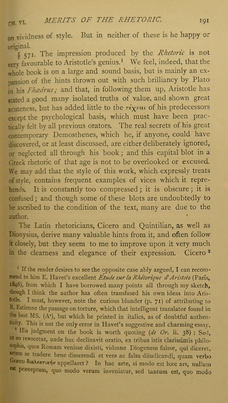 MERITS OF THE RHETORIC. on vividness of style. But in neither of these is he happy 01* original. _ _ § 571. The impression produced by the Rhetoric is not very favourable to Aristotle’s genius.' We feel, indeed, that the whole book is on a large and sound basis, but is mainly an ex- pansion of the hints thrown out with such brilliancy by Plato in his Fhadrus; and that, in following them up, Aristotle has stated a good many isolated truths of value, and shown great acuteness, but has added little to the rtyrai of his predecessors e.xcept the psychological basis, which must have been prac- tically felt by all previous orators. The real secrets of his great contemporary Demosthenes, which he, if anyone, could have discovered, or at least discussed, are either deliberately ignored, or neglected all through his book; and this capital blot in a Greek rhetoric of that age is not to be overlooked or excused. We may add that the style of this work, which expressly treats of style, contains frequent examples of vices which it repre- hends. It is constantly too compressed; it is obscure; it is confused; and though some of these blots are undoubtedly to be ascribed to the condition of the text, many are due to the author. The Latin rhetoricians, Cicero and Quintilian, as well as Dionysius, derive many valuable hints from it, and often follow it closely, but they seem to me to improve upon it very much in the clearness and elegance of their expression. Cicero ^ ' If the reader desires to see the opposite case ably argued, I can recom- mend to him E. Havet’s excellent Etude sur la Rhetorique dAristote (Paris, 1846), from which I have borrowed many points all through my sketch, though I think the author has often transfused his own ideas into Aris- tfJtle. I must, however, note the curious blunder (p. 71) of attributing to K. Estienne the passage on torture, which that intelligent translator found in the best MS. (A'), but which he printed in italics, as of doubtful authen- ticity. This is not the only error in Havet’s suggestive and charming essay. ’ His judgment on the book is worth quoting {de Or. ii. 38) ; Sed, ut eo revocetur, unde hue declinavit oratio, ex tribus istis clarissimis philo- *ophis, quos Romam venisse dixisti, videsne Diogenern fuisse, qui diceret, »rtem se traderc bene disserendi et vera ac falsa diiudicandi, quam verbo Gr*co ZiaX(KTiKi]v appellaret ? In hac arte, si modo est hmc are, nullum c»t praxeptum, quo modo verum inveniatur, sed lantum est, quo modo