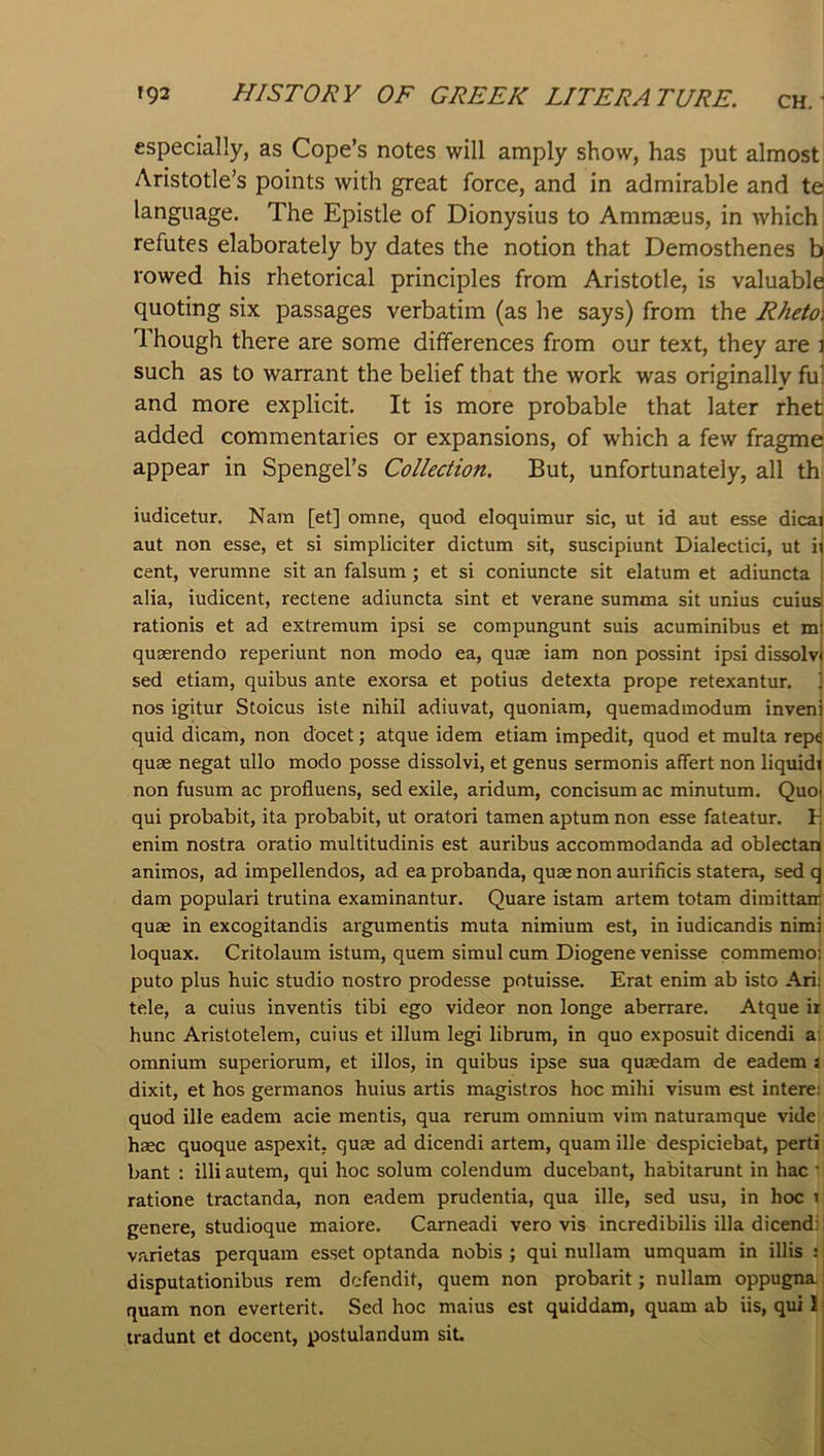 especially, as Cope’s notes will amply show, has put almost Aristotle’s points with great force, and in admirable and te language. The Epistle of Dionysius to Ammseus, in which refutes elaborately by dates the notion that Demosthenes b rowed his rhetorical principles from Aristotle, is valuable! quoting six passages verbatim (as he says) from the Rheto\ Though there are some differences from our text, they are l such as to warrant the belief that the work was originally fu] and more explicit. It is more probable that later rhet added commentaries or expansions, of which a few fragme appear in Spengel’s Collection. But, unfortunately, all th iudicetur. Nam [et] omne, quod eloquimur sic, ut id aut esse dicai aut non esse, et si simpliciter dictum sit, suscipiunt Dialectici, ut il cent, verumne sit an falsum; et si coniuncte sit elatum et adiuncta ! alia, iudicent, rectene adiuncta sint et verane summa sit unius cuius! rationis et ad extremum ipsi se compungunt suis acuminibus et m quaerendo reperiunt non modo ea, quae iam non possint ipsi dissolv sed etiam, quibus ante exorsa et potius detexta prope retexantur. nos igitur Stoicus iste nihil adiuvat, quoniam, quemadmodum inven quid dicam, non docet; atque idem etiam impedit, quod et multa repe quae negat ullo modo posse dissolvi, et genus sermonis affert non liquidi non fusum ac profluens, sed exile, aridum, concisum ac minutum. Quol qui probabit, ita probabit, ut oratori tamen aptum non esse fateatur. V. enim nostra oratio multitudinis est auribus accommodanda ad oblectan animos, ad impellendos, ad ea probanda, quae non aurificis statera, sed q dam popular! trutina examinantur. Quare istam artem totam dimittair quae in excogitandis argumentis muta nimium est, in iudicandis nimi loquax. Critolaum istum, quern simul cum Diogene venisse commemoi puto plus huic studio nostro prodesse potuisse. Erat enim ab isto Ari: tele, a cuius inventis tibi ego videor non longe aberrare. Atque ii hunc Aristotelem, cuius et ilium legi librum, in quo exposuit dicendi a; omnium superiorum, et illos, in quibus ipse sua quaedam de eadem s dixit, et hos germanos huius artis magistros hoc mihi visum est intere; quod ille eadem acie mentis, qua rerum omnium vim naturamque vide haec quoque aspexit, quae ad dicendi artem, quam ille despiciebat, perti bant : illi autem, qui hoc solum colendum ducebant, habitarunt in hac ' ratione tractanda, non eadem prudentia, qua ille, sed usu, in hoc i genere, studioque maiore. Carneadi vero vis incredibilis ilia dicendi: varietas perquam esset optanda nobis ; qui nullam umquam in illis ; disputationibus rem dc-fendit, quern non probarit; nullam oppugna: quam non everterit. Sed hoc maius est quiddam, quam ab iis, qui 1 tradunt et docent, postulanduin sit.
