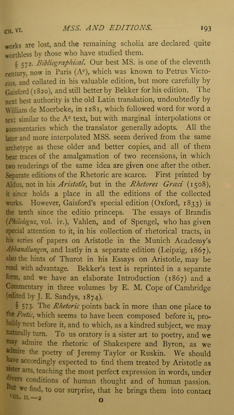 AfSS. AND EDITIONS. *93 CH. VI. works are lost, and the remaining scholia are declared quite worthless by those who have studied them. § 572. Bibliographical. Our best MS, is one of the eleventh century, now in Paris (A^^), which was known to Petrus Victo- nus, and collated in his valuable edition, but more carefully by Gaisford (1820), and still better by Bekker for his edition. The next best authority is the old Latin translation, undoubtedly by William de Moerbeke, in 1281, which followed word for word a text similar to the A° text, but with marginal interpolations or jommentaries which the translator generally adopts. All the later and more interpolated MSS. seem derived from the same archetype as these older and better copies, and all of them bear traces of the amalgamation of two recensions, in which two renderings of the same idea are given one after the other. Separate editions of the Rhetoric are scarce. First printed by Aldus, not in his Aristotle^ but in the Rhetores Greed (1508), it since holds a place in all the editions of the collected works. However, Gaisford’s special edition (Oxford, 1833) is the tenth since the editio princeps. The essays of Brandis {Philologus, vol. iv.), Vahlen, and of Spengel, who has given special attention to it, in his collection of rhetorical tracts, in his series of papers on Aristotle in the Munich Academy’s Abhandlungen, and lastly in a separate edition (Leipzig, 1867), also the hints of Thurot in his Essays on Aristotle, may be read with advantage. Bekker’s text is reprinted in a separate form, and we have an elaborate Introduction (1867) and a Commentary in three volumes by E. M. Cope of Cambridge (edited by J. E. Sandys, 1874). § 573. The Rhetoric points back in more than one place to the Poetic, which seems to have been composed before ii, pro- bably next before it, and to which, as a kindred subject, we may naturally turn. To us oratory is a sister art to poetry, and we inay admire the rhetoric of Shakespere and Byron, as we admire the poetry of Jeremy Taylor or Ruskin. We should have accordingly expected to find them treated by Aristotle as sister arts, teaching the most perfect expression in words, under ivers conditions of human thought and of human passion. nt we find, to our surprise, that he brings them into contact VOL II.—2 n