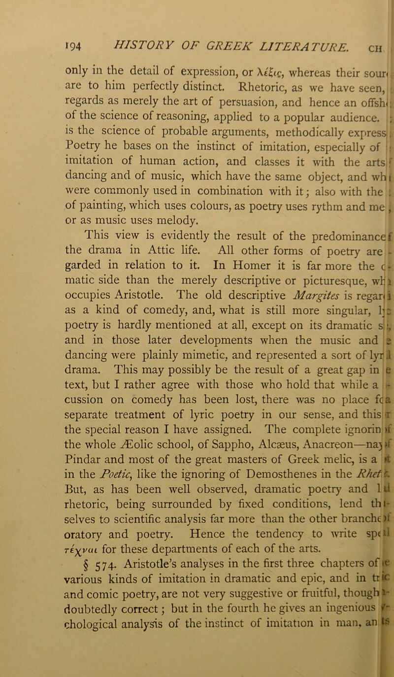 only in the detail of expression, or whereas their sour< are to him perfectly distinct. Rhetoric, as we have seen, regards as merely the art of persuasion, and hence an offshu of the science of reasoning, applied to a popular audience. ;; is the science of probable arguments, methodically express , Poetry he bases on the instinct of imitation, especially of ‘; imitation of human action, and classes it with the arts^r dancing and of music, which have the same object, and wht were commonly used in combination with it; also with the . of painting, which uses colours, as poetry uses rythm and me , or as music uses melody. This view is evidently the result of the predominance f the drama in Attic life. All other forms of poetry are - garded in relation to it. In Homer it is far more the c • matic side than the merely descriptive or picturesque, whi occupies Aristotle. The old descriptive Margites is regari i as a kind of comedy, and, what is still more singular, he poetry is hardly mentioned at all, except on its dramatic s ^ and in those later developments when the music and s dancing were plainly mimetic, and represented a sort of l)nj J drama. This may possibly be the result of a great gap in e text, but I rather agree with those who hold that while a cussion on comedy has been lost, there was no place fca separate treatment of lyric poetry in our sense, and this t the special reason I have assigned. The complete ignorin >f the whole ^olic school, of Sappho, Alcaeus, Anacreon—na) »f Pindar and most of the great masters of Greek melic, is a it in the Poetic, like the ignoring of Demosthenes in the Rhef c. But, as has been well observed, dramatic poetry and lU rhetoric, being surrounded by fixed conditions, lend thi- selves to scientific analysis far more than the other branche )t oratory and poetry. Hence the tendency to write sped riyvui for these departments of each of the arts. § 574. Aristotle’s analyses in the first three chapters of it various kinds of imitation in dramatic and epic, and in trie and comic poetry, are not very suggestive or fruitful, though I- doubtedly correct; but in the fourth he gives an ingenious f- chological analysis of the instinct of imitation in man. an ts r