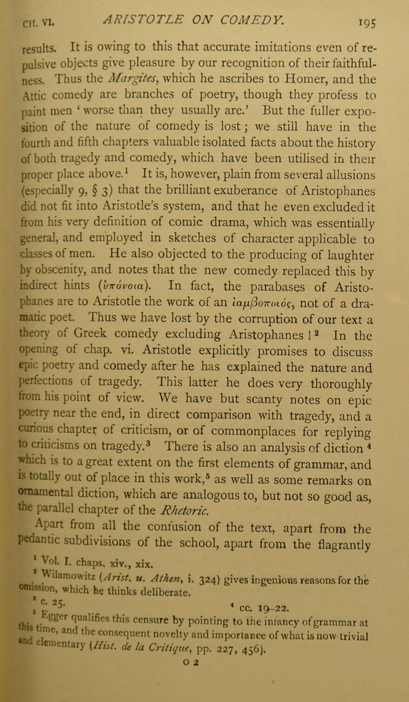 results. It is owing to this that accurate imitations even of re- pulsive objects give pleasure by our recognition of their faithful- ness. Thus the Margites, which he ascribes to Homer, and the Attic comedy are branches of poetry, though they profess to paint men ‘ worse than they usually are.’ But the fuller expo- sition of the nature of comedy is lost; we still have in the fourth and fifth chapters valuable isolated facts about the history of both tragedy and comedy, which have been utilised in their proper place above. * It is, however, plain from several allusions (especially 9, § 3) that the brilliant exuberance of Aristophanes did not fit into Aristotle’s system, and that he even excluded it from his very definition of comic drama, which was essentially general, and employed in sketches of character applicable to classes of men. He also objected to the producing of laughter by obscenity, and notes that the new comedy replaced this by indirect hints ({/wdyoia). In fact, the parabases of Aristo- phanes are to Aristotle the work of an ta/i^o7roidc, not of a dra- matic poet. Thus we have lost by the corruption of our text a theory of Greek comedy excluding Aristophanes ! ^ In the opening of chap. vi. Aristotle explicitly promises to discuss epic poetry and comedy after he has explained the nature and jierfections of tragedy. This latter he does very thoroughly from his point of view. We have but scanty notes on epic poetry near the end, in direct comparison with tragedy, and a curious chaptet of criticism, or of commonplaces for replying to criticisms on tragedy.^ There is also an analysis of diction which is to a great extent on the first elements of grammar, and is totally out of place in this work,® as well as some remarks on ornamental diction, which are analogous to, but not so good as, the parallel chapter of the Rhetoric. Apart from all the confusion of the text, apart from the pedantic subdivisions of the school, apart from the flagrantly * Vol. I. chaps, xiv., xix. Wilamowitz {Artst. u. Athen, i. 324) gives ingenious reasons for the omission, which he thinks deliberate. ’ C. 2C. 4 5 p ^ . CC. 19-22. jjjj . qualifies this censure by pointing to the infancy of grammar at an.4 consequent novelty and importance of what is now trivial »nd elementary [Hut. de la Critique, pp. 227, 456).