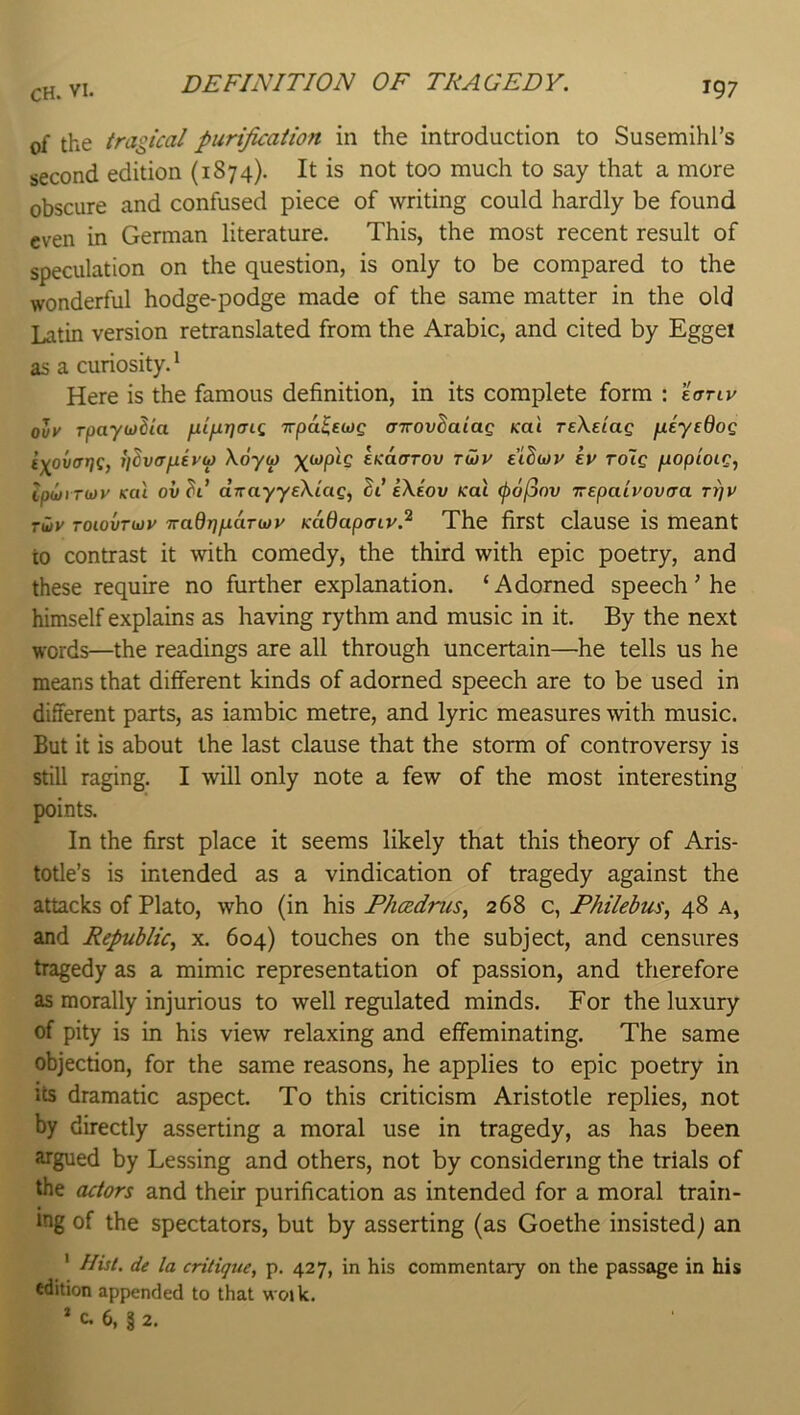 DEFINITION OF TRAGEDY, of the tragical purijication in the introduction to Susemihl’s second edition {1874). It is not too much to say that a more obscure and confused piece of writing could hardly be found even in German literature. This, the most recent result of speculation on the question, is only to be compared to the wonderful hodge-podge made of the same matter in the old Latin version retranslated from the Arabic, and cited by Eggei as a curiosity. ^ Here is the famous definition, in its complete form : lanv olv rpaywlia }xifxr](nq, Trpa^cwg (nrovSatag Kai TeXetag fiiyedog iyovat^g, ijSvffjjievu) Xoyu) EKaffTOv tu)v tihiov tv TO~ig fxopioig^ ipwi Tioy Kal ov^t’ dirayyeXiag, eXeov Kai (pojjov Trepaivovaa rfjv Tu>y Toiovrwy iraQ-qfxdTtjjv Kadapcnv? The first clause is meant to contrast it with comedy, the third with epic poetry, and these require no further explanation. ‘Adorned speech ’ he himself explains as having rythm and music in it. By the next words—the readings are all through uncertain—he tells us he means that different kinds of adorned speech are to be used in different parts, as iambic metre, and lyric measures with music. But it is about the last clause that the storm of controversy is still raging. I will only note a few of the most interesting points. In the first place it seems likely that this theory of Aris- totle’s is intended as a vindication of tragedy against the attacks of Plato, who (in his Phcedncs, 268 c, Fhilebus, 48 a, and Republic^ x. 604) touches on the subject, and censures tragedy as a mimic representation of passion, and therefore as morally injurious to well regulated minds. For the luxury of pity is in his view relaxing and effeminating. The same objection, for the same reasons, he applies to epic poetry in its dramatic aspect. To this criticism Aristotle replies, not by directly asserting a moral use in tragedy, as has been argued by Lessing and others, not by considering the trials of the (utors and their purification as intended for a moral train- ing of the spectators, but by asserting (as Goethe insisted) an ' Hist, de la critique, p. 427, in his commentary on the passage in his edition appended to that woik. * c. 6, § 2.