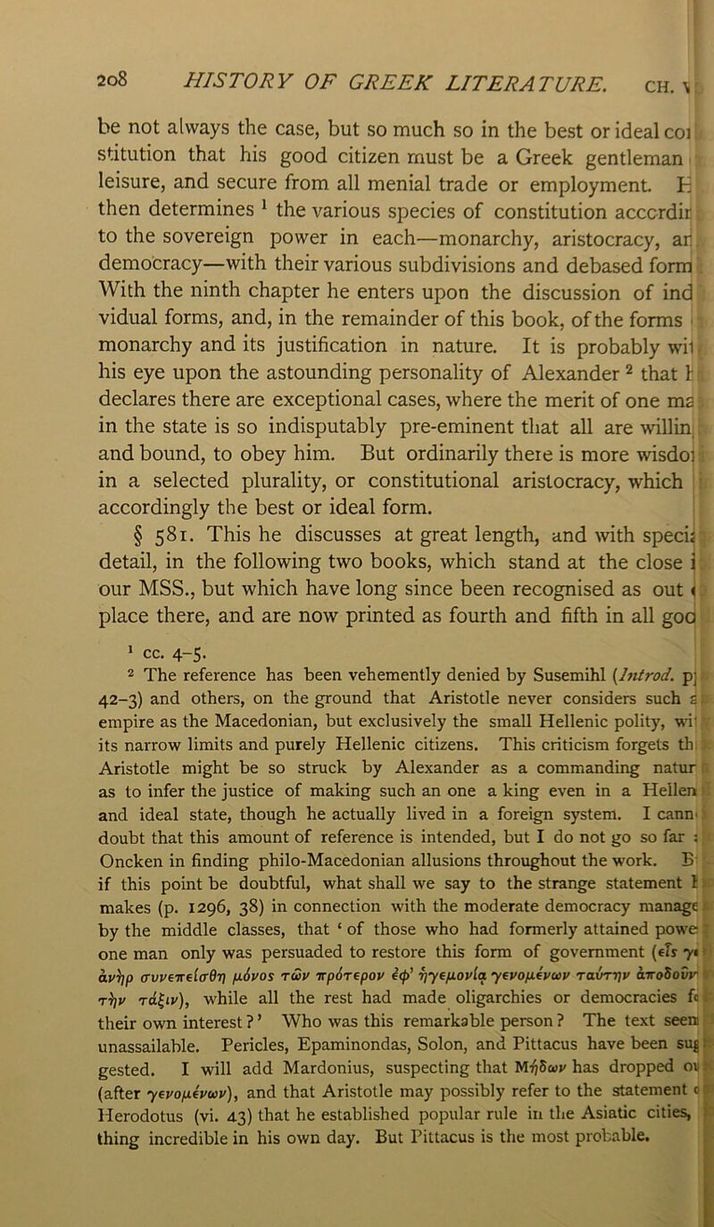 be not always the case, but so much so in the best or ideal coi stitution that his good citizen must be a Greek gentleman ■ leisure, and secure from all menial trade or employment. K then determines ^ the various species of constitution acccrdit to the sovereign power in each—monarchy, aristocracy, ar democracy—with their various subdivisions and debased form With the ninth chapter he enters upon the discussion of ind vidual forms, and, in the remainder of this book, of the forms monarchy and its justification in nature. It is probably wi1 his eye upon the astounding personality of Alexander ^ that 1: declares there are exceptional cases, where the merit of one ms in the state is so indisputably pre-eminent that all are willin, and bound, to obey him. But ordinarily there is more wisdoi in a selected plurality, or constitutional aristocracy, which ' accordingly the best or ideal form. i § 581. This he discusses at great length, and with specif detail, in the following two books, which stand at the close i our MSS., but which have long since been recognised as out < place there, and are now printed as fourth and fifth in all goo * cc. 4-5. 2 The reference has been vehemently denied by Susemihl [hitrod. p] 42-3) and others, on the ground that Aristotle never considers such s. empire as the Macedonian, but exclusively the small Hellenic polity, wi‘ its narrow limits and purely Hellenic citizens. This criticism forgets th Aristotle might be so struck by Alexander as a commanding natur as to infer the justice of making such an one a king even in a Hellen: and ideal state, though he actually lived in a foreign system. I cann> doubt that this amount of reference is intended, but I do not go so far s Oncken in finding philo-Macedonian allusions throughout the work. B‘ if this point be doubtful, what shall we say to the strange statement 1 v makes (p. 1296, 38) in connection with the moderate democracy manage t by the middle classes, that ‘ of those who had formerly attained powe' one man only was persuaded to restore this form of government {els y* > av\]p (rvveirel(rd7i fi6vos rwv irpSTepov e<p’ rjyefiovla yevopievcDV ravri^v airoSovr o Tci^iy), while all the rest had made oligarchies or democracies fin their own interest ? ’ Who was this remarkable person ? The text seen unassailable. Pericles, Epaminondas, Solon, and Pittacus have been suj u gested. I will add Mardonius, suspecting that has dropped oii> (after yeyofieywy), and that Aristotle may possibly refer to the statement 00 Herodotus (vi. 43) that he established popular rule in the Asiatic cities, k thing incredible in his own day. But Pittacus is the most probable. ,