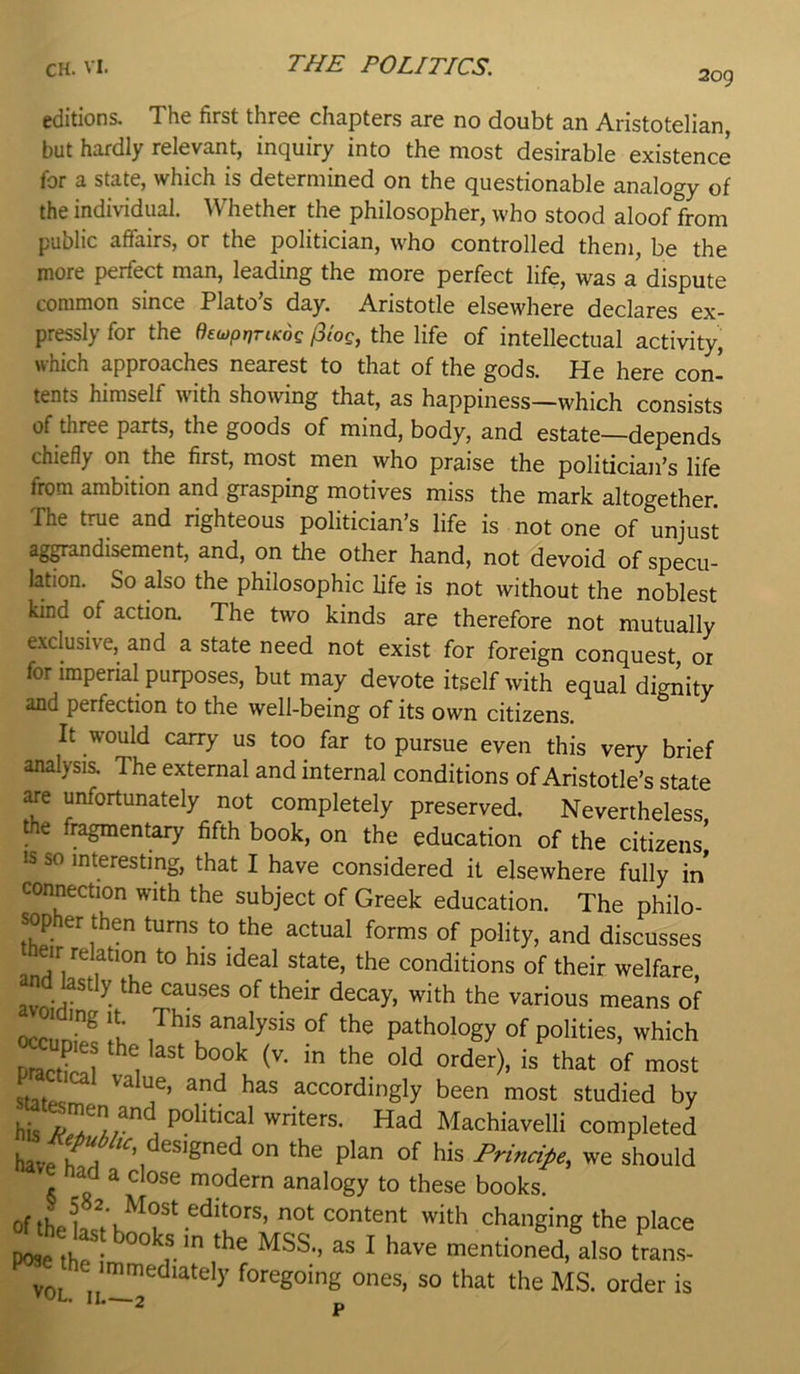 209 editions. The first three chapters are no doubt an Aristotelian but hardly relevant, inquiry into the most desirable existence for a state, which is determined on the questionable analogy of the individual. Whether the philosopher, who stood aloof from public affairs, or the politician, who controlled them, be the more perfect man, leading the more perfect life, was a dispute common since Plato’s day. Aristotle elsewhere declares ex- pressly for the dewprjriKog /3log, the life of intellectual activity, which approaches nearest to that of the gods. He here con' tents himself with showing that, as happiness—which consists of three parts, the goods of mind, body, and estate—depends chiefly on the first, most men who praise the polidcian’s life from ambition and grasping motives miss the mark altogether. The true and righteous politician’s life is not one of unjust ag^andisement, and, on the other hand, not devoid of specu- lation. So also the philosophic life is not without the noblest kind of actioa The two kinds are therefore not mutually exclusive, and a state need not exist for foreign conquest, or for imperial purposes, but may devote itself with equal dignity and perfection to the well-being of its own citizens. It would carry us too far to pursue even this very brief analysis. The external and internal conditions of Aristotle’s state aie unfortunately not completely preserved. Nevertheless the fragmentary fifth book, on the education of the citizens' IS so interesting, that I have considered it elsewhere fully in' connection with the subject of Greek education. The philo- sopher then turns to the actual forms of polity, and discusses Oeir relation to his ideal state, the conditions of their welfare and ^stly the causes of their decay, with the various means of ocn 1 This analysis of the pathology of polities, which pract^!? 1 ''' of most stitpc accordingly been most studied by his j political writers. Had Machiavelli completed have h^A on the plan of his Principe., we should nad a close modern analogy to these books. of thelst'h^^?‘changing the place e last books in the MSS., as I have mentioned, also tran.s- immediately foregoing ones, so that the MS. order is VUL. II.—2 p