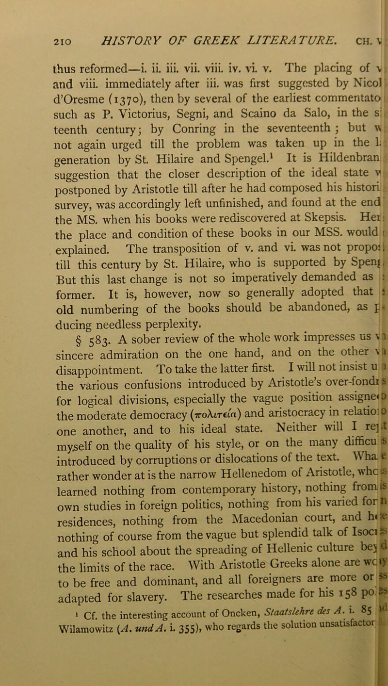 ihus reformed—i. ii. iii. vii. viii. iv. vi. v. The placing of v and viii. immediately after iii. was first suggested by Nicol d’Oresme (1370), then by several of the earliest commentate such as P. Victorius, Segni, and Scaino da Salo, in the si teenth century; by Conring in the seventeenth ; but w not again urged till the problem was taken up in the 1; generation by St. Hilaire and Spengel.' It is Hildenbran suggestion that the closer description of the ideal state v postponed by Aristotle till after he had composed his histori. survey, was accordingly left unfinished, and found at the end the MS. when his books were rediscovered at Skepsis. Her: the place and condition of these books in our MSS. would i explained. The transposition of v. and vL was not propo; I till this century by St. Hilaire, who is supported by Spen^. But this last change is not so imperatively demanded as 5 former. It is, however, now so generally adopted that ; old numbering of the books should be abandoned, as p- ducing needless perplexity. § 583. A sober review of the whole work impresses us vi sincere admiration on the one hand, and on the other \ i disappointment. To take the latter first. I will not insist u a the various confusions introduced by Aristotle’s over-fondr s for logical divisions, especially the vague position assigrie«o the moderate democracy (-TroXiTcta) and aristocracy in relatioi 0 one another, and to his ideal state. Neither will I re].t myself on the quality of his style, or on the many difficu is introduced by corruptions or dislocations of the text. Wha t rather wonder at is the narrow Hellenedom of Aristotle, whe tS learned nothing from contemporary history, nothing from is own studies in foreign politics, nothing from his varied for n residences, nothing from the Macedonian court, and hiJe nothing of course from the vague but splendid talk of IsociS and his school about the spreading of Hellenic culture bejfl the limits of the race. With Aristotle Greeks alone are wc»y to be free and dominant, and all foreigners are more or ss adapted for slavery. The researches made for his 158 po.8s * Cf. the interesting account of Oncken, Staatslehre des A. i. 85 Wilamowitz {A. wtdA. i. 355), who regards the solution unsatisfactor ^ I