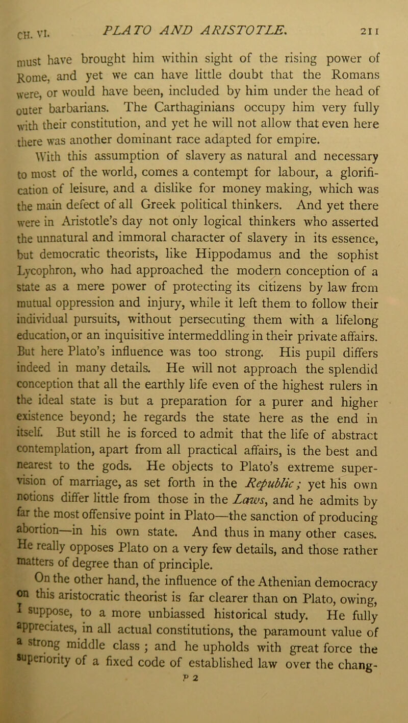 must have brought him within sight of the rising power of Rome, and yet we can have little doubt that the Romans were, or would have been, included by him under the head of outer barbarians. The Carthaginians occupy him very fully with their constitution, and yet he will not allow that even here there was another dominant race adapted for empire. With this assumption of slavery as natural and necessary to most of the world, comes a contempt for labour, a glorifi- cation of leisure, and a dislike for money making, which was the main defect of all Greek political thinkers. And yet there were in Aristotle’s day not only logical thinkers who asserted the unnatural and immoral character of slavery in its essence, but democratic theorists, like Hippodamus and the sophist Lycophron, who had approached the modern conception of a state as a mere power of protecting its citizens by law from mutual oppression and injury, while it left them to follow their individual pursuits, without persecuting them with a lifelong education, or an inquisitive intermeddling in their private affairs. But here Plato’s influence was too strong. His pupil differs indeed in many details. He will not approach the splendid conception that all the earthly life even of the highest rulers in the ideal state is but a preparation for a purer and higher existence beyond; he regards the state here as the end in itself. But still he is forced to admit that the life of abstract contemplation, apart from all practical affairs, is the best and nearest to the gods. He objects to Plato’s extreme super- vision of marriage, as set forth in the Republic; yet his own notions differ little from those in the Zawx, and he admits by far the most offensive point in Plato—the sanction of producing abortion—in his own state. And thus in many other cases. He really opposes Plato on a very few details, and those rather matters of degree than of principle. On the other hand, the influence of the Athenian democracy on this aristocratic theorist is far clearer than on Plato, owing, I supjwse, to a more unbiassed historical study. He fully appreciates, in all actual constitutions, the paramount value of a strong middle class ; and he upholds with great force the superiority of a fixed code of established law over the chang-