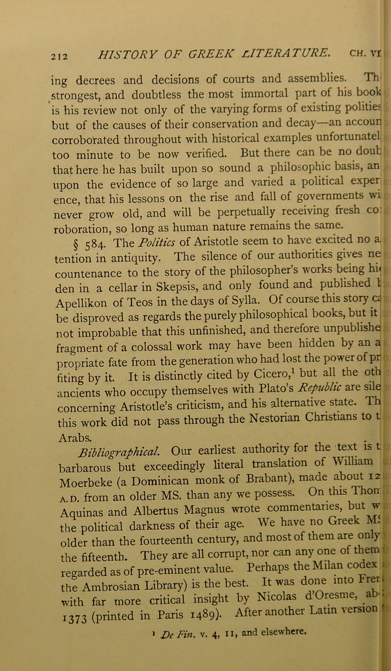 ing decrees and decisions of courts and assemblies. Th' ^strongest, and doubtless the most immortal part of his book is his review not only of the varying forms of existing polities but of the causes of their conservation and decay—an accoui^ corroborated throughout with historical examples unfortunateli too minute to be now verified. But there can be no doub that here he has built upon so sound a philosophic basis, an upon the evidence of so large and varied a political exper ence, that his lessons on the rise and fall of governments wi never grow old, and will be perpetually receiving fresh co. roboration, so long as human nature remains the same. § 584. The Politics of Aristotle seem to have excited no a tention in antiquity. The silence of our authorities gives ne countenance to the story of the philosopher’s works being hh den in a cellar in Skepsis, and only found and published \ Apellikon of Teos in the days of Sylla. Of course this story cs be disproved as regards the purely philosophical books, but it not improbable that this unfinished, and therefore unpubhshe fragment of a colossal work may have been hidden by an a propriate fate from the generation who had lost the power of pr fiting by it. It is distinctly cited by Cicero,^ but aU the oth ancients who occupy themselves with Plato’s Republic are sile concerning Aristotle’s criticism, and his alternative state. Th this work did not pass through the Nestorian Christians to t .A.T3.13S Bibliographical Our earliest authority for the text is t barbarous but exceedingly literal translation of William Moerbeke (a Dominican monk of Brabant), made about 12 a.d. from an older MS. than any we possess. On this Thoir Aquinas and Albertus Magnus wrote commentaries, but w the political darkness of their age. We have no Greek M. older than the fourteenth century, and most of them are only the fifteenth. They are all corrupt, nor can any one of them ^ regarded as of pre-eminent value. Perhaps the Milan codex 1 the Ambrosian Library) is the best. It was done into Fret; with far more critical insight by Nicolas dOresme, a . 1373 (printed in Paris 1489). After another Latin version h 1 z>e Fin. v. 4, ii, and elsewhere.