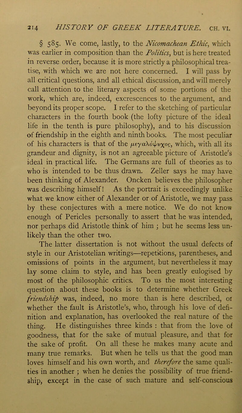 § 5^5- We come, lastly, to the Nicomachean Ethic^ which was earlier in composition than the Politics^ but is here treated in reverse order, because it is more strictly a philosophical trea- tise, with which we are not here concerned. I will pass by all critical questions, and all ethical discussion, and will merely call attention to the literary aspects of some portions of the work, which are, indeed, excrescences to the argument, and beyond its proper scope. I refer to the sketching of particular characters in the fourth book (the lofty picture of the ideal life in the tenth is pure philosophy), and to his discussion of friendship in the eighth and ninth books. The most peculiar of his characters is that of the /ueyaXoipvxoc, which, with all its grandeur and dignity, is not an agreeable picture of Aristotle’s ideal in practical life. The Germans are full of theories as to who is intended to be thus drawn. Zeller says he may have been thinking of Alexander. Oncken believes the philosopher was describing himself! As the portrait is exceedingly unlike what we know either of Alexander or of Aristotle, we may pass by these conjectures with a mere notice. We do not know enough of Pericles personally to assert that he was intended, nor perhaps did Aristotle think of him ; but he seems less un- likely than the other two. The latter dissertation is not without the usual defects of style in our Aristotelian writings—repetitions, parentheses, and omissions of points in the argument, but nevertheless it may lay some claim to style, and has been greatly eulogised by most of the philosophic critics. To us the most interesting question about these books is to determine whether Greek friendship was, indeed, no more than is here described, oi whether the fault is Aristotle’s, who, through his love of defi- nition and explanation, has overlooked the real nature of the thing. He distinguishes three kinds : that from the love of goodness, that for the sake of mutual pleasure, and that for the sake of profit. On all these he makes many acute and many true remarks. But when he tells us that the good man loves himself and his own worth, and therefore the same quali- ties in another ; when he denies the possibility of true friend- ship, except in the case of such mature and self-conscious