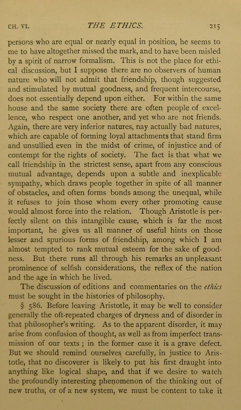 THE ETHICS. persons who are equal or nearly equal in position, he seems to me to have altogether missed the mark, and to have been misled by a spirit of narrow formalism. This is not the place for ethi- cal discussion, but I suppose there are no observers of human nature who will not admit that friendship, though suggested and stimulated by mutual goodness, and frequent intercourse, does not essentially depend upon either. For within the same house and the same society there are often people of excel- lence, who respect one another, and yet who are not friends. Again, there are very inferior natures, nay actually bad natures, which are capable of forming loyal attachments that stand firm and unsullied even in the midst of crime, of injustice and of contempt for the rights of society. The fact is that what we call friendship in the strictest sense, apart from any conscious mutual advantage, depends upon a subtle and inexplicable sympathy, which draws people together in spite of all manner of obstacles, and often forms bonds among the unequal, while it refuses to join those whom every other promoting cause would almost force into the relation. Though Aristotle is per- fectly silent on this intangible cause, which is far the most important, he gives us all manner of useful hints on those lesser and spurious forms of friendship, among which I am almost tempted to rank mutual esteem for the sake of good- ness, But there runs all through his remarks an unpleasant prominence of selfish considerations, the reflex of the nation and the age in which he lived. The discussion of editions and commentaries on the ethics must be sought in the histories of philosophy. § 586. Before leaving Aristotle, it may be well to consider generally the oft-repeated charges of dryness and of disorder in that philosopher’s writing. As to the apparent disorder, it may arise from confusion of thought, as well as from imperfect trans- mission of our texts ; in the former case it is a grave defect. But we should remind ourselves carefully, in justice to Aris- totle, that no discoverer is likely to put his first draught into anything like logical shape, and that if we desire to watch the profoundly interesting phenomenon of the thinking out of new truths, or of a new system, we must be content to take it